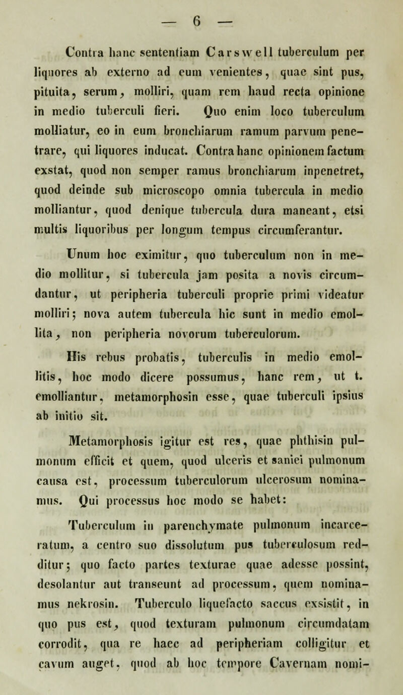 Contia lianc sententiam Carswell tuberculum per liqnores ab externo ad eum venientes, quae sint pus, pituita, serum, molliri, quam rcm haud recta opinione in medio tuberculi fieri. Quo enim loco tuberculum molliatur, eo in eum broncliiarum ramum parvum pene- trare, qui liquores inducat. Contrahanc opinionem factum exstat, quod non semper ramus broncliiarum inpenetret, quod deinde sub microscopo omnia tubercula in medio molliantur, quod denique tubercula dura maneant, etsi multis liquoribus per longum tempus circumferantur. Unum lioc eximitur, quo tuberculum non in me- dio mollilur, si tubercula jam posita a novis circum- dantur, ut peripheria tuberculi proprie primi videatur molliri; nova autem tubercula hic sunt in medio emol- lita, non peripheria novorum tiiberculorum. His rebus probatis, tuberculis in medio emol- litis, hoc modo dicere possumus, hanc rem, ut t. emolliantur. metamorphosin esse, quae tuberculi ipsius ab initio sit. Metamorphosis igitur est res, quae phthisin pul- monum efficit ct quem, quod ulceris et saniei pulmonum causa est, processum tuberculorum ulcerosum nomina- mus. Qui processus hoc modo se habet: Tuberculum in parenchymate pulmonum incarce- ratum, a centro suo dissolutum pus tubereulosum red- ditur; quo facto partes texturae quae adesse possint, desolantur aut transeunt ad processum, quem nomina- mus nekrosin. Tuberculo liquefacto saccus cxsistit, in quo pus est, quod texturam puhnonum circumdatam corrodit, qua re haec ad peripheriam colligitur et cavum auget, quod ab hoc tcmpore Cavernam nomi-