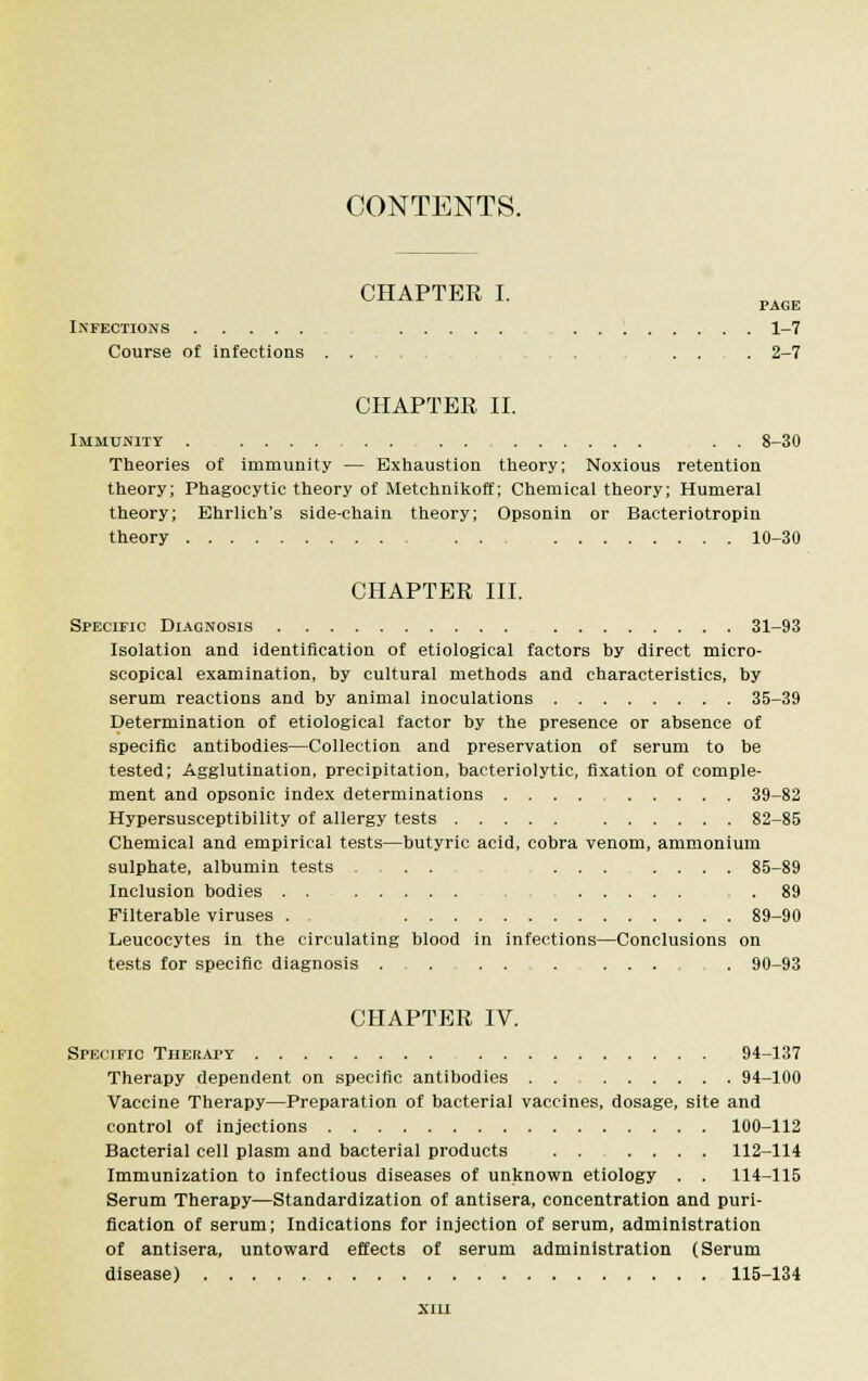 CONTENTS. CHAPTER I. PAGE Infections 1-7 Course of infections .... ... , . . . 2-7 CHAPTER II. Immunity . .... . . . . . . 8-30 Theories of immunity — Exhaustion theory; Noxious retention theory; Phagocytic theory of Metchnikoff; Chemical theory; Humeral theory; Ehrlich's side-chain theory; Opsonin or Bacteriotropin theory . . 10-30 CHAPTER III. Specific Diagnosis 31-93 Isolation and identification of etiological factors by direct micro- scopical examination, by cultural methods and characteristics, by serum reactions and by animal inoculations 35-39 Determination of etiological factor by the presence or absence of specific antibodies—Collection and preservation of serum to be tested; Agglutination, precipitation, bacteriolytic, fixation of comple- ment and opsonic index determinations .... 39-82 Hypersusceptibility of allergy tests 82-85 Chemical and empirical tests—butyric acid, cobra venom, ammonium sulphate, albumin tests ... ... .... 85-89 Inclusion bodies .89 Filterable viruses . . 89-90 Leucocytes in the circulating blood in infections—Conclusions on tests for specific diagnosis . . . . . ...... 90-93 CHAPTER IV. Specific Therapy 94-137 Therapy dependent on specific antibodies . . 94-100 Vaccine Therapy—Preparation of bacterial vaccines, dosage, site and control of injections 100-112 Bacterial cell plasm and bacterial products . . .... 112-114 Immunization to infectious diseases of unknown etiology . . 114-115 Serum Therapy—Standardization of antisera, concentration and puri- fication of serum; Indications for injection of serum, administration of antisera, untoward effects of serum administration (Serum disease) 115-134