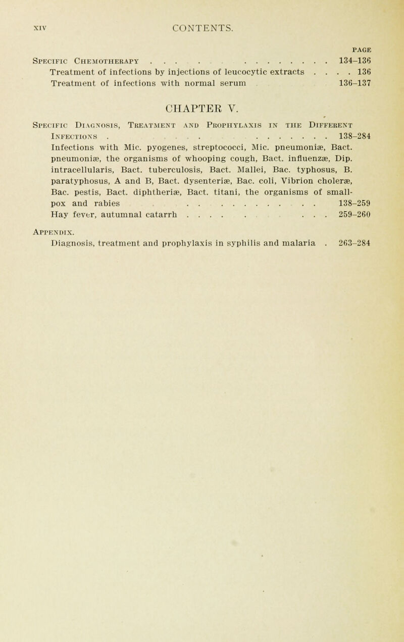 PAGE Specific Chemotherapy ... . 134-136 Treatment of infections by injections of leucocytic extracts .... 136 Treatment of infections with normal serum 136-137 CHAPTER V. Specific Diagnosis, Treatment and Prophylaxis in the Different Infections . . 138-284 Infections with Mic pyogenes, streptococci, Mic. pneumoniae, Bact. pneumoniae, the organisms of whooping cough, Bact. influenzae, Dip. intracellulars, Bact. tuberculosis, Bact. Mallei, Bac. typhosus, B. paratyphosus, A and B, Bact. dysenteries, Bac. coli, Vibrion cholerae, Bac. pestis, Bact. diphtherias, Bact. titani, the organisms of small- pox and rabies . . , . . 138-259 Hay fever, autumnal catarrh ....... ... 259-260 Appendix. Diagnosis, treatment and prophylaxis in syphilis and malaria . 263-284