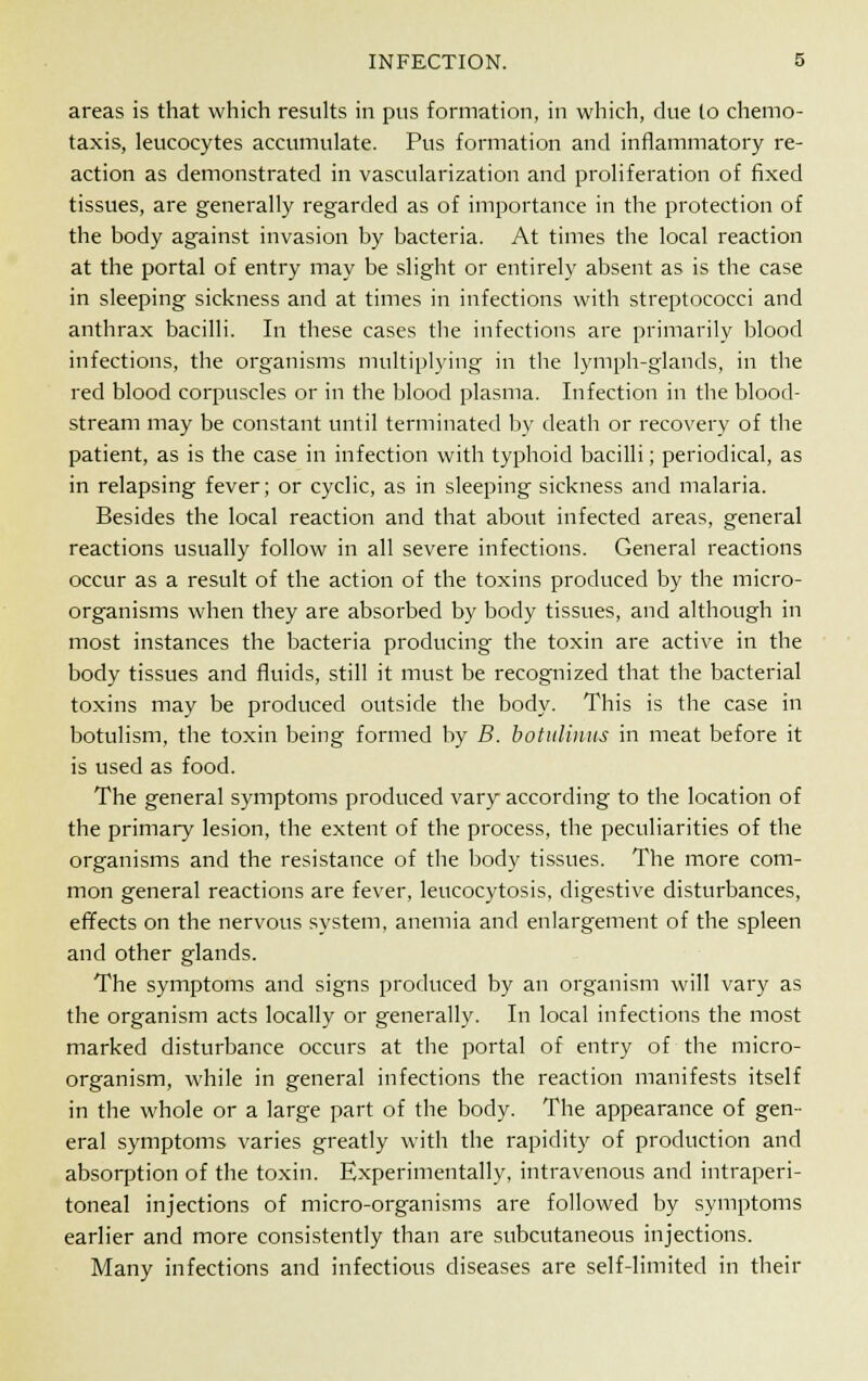 areas is that which results in pus formation, in which, due to chemo- taxis, leucocytes accumulate. Pus formation and inflammatory re- action as demonstrated in vascularization and proliferation of fixed tissues, are generally regarded as of importance in the protection of the body against invasion by bacteria. At times the local reaction at the portal of entry may be slight or entirely absent as is the case in sleeping sickness and at times in infections with streptococci and anthrax bacilli. In these cases tbe infections are primarily blood infections, the organisms multiplying in the lymph-glands, in the red blood corpuscles or in the blood plasma. Infection in the blood- stream may be constant until terminated by death or recovery of the patient, as is the case in infection with typhoid bacilli; periodical, as in relapsing fever; or cyclic, as in sleeping sickness and malaria. Besides the local reaction and that about infected areas, general reactions usually follow in all severe infections. General reactions occur as a result of the action of the toxins produced by the micro- organisms when they are absorbed by body tissues, and although in most instances the bacteria producing- the toxin are active in the body tissues and fluids, still it must be recognized that the bacterial toxins may be produced outside the body. This is the case in botulism, the toxin being formed by B. botulimts in meat before it is used as food. The general symptoms produced vary according to the location of the primary lesion, the extent of the process, the peculiarities of the organisms and the resistance of the body tissues. The more com- mon general reactions are fever, leucocytosis, digestive disturbances, effects on the nervous system, anemia and enlargement of the spleen and other glands. The symptoms and signs produced by an organism will vary as the organism acts locally or generally. In local infections the most marked disturbance occurs at the portal of entry of the micro- organism, while in general infections the reaction manifests itself in the whole or a large part of the body. The appearance of gen- eral symptoms varies greatly with the rapidity of production and absorption of the toxin. Experimentally, intravenous and intraperi- toneal injections of micro-organisms are followed by symptoms earlier and more consistently than are subcutaneous injections. Many infections and infectious diseases are self-limited in their