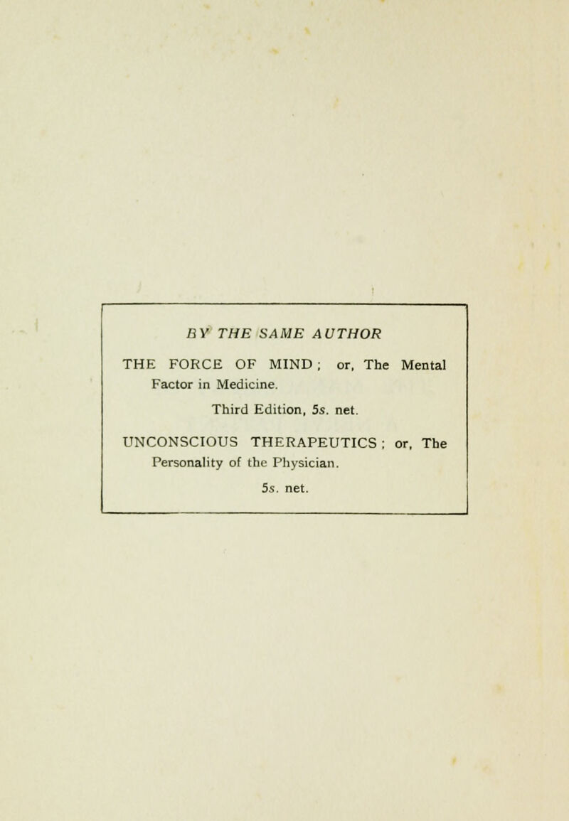 BY THE SAME AUTHOR THE FORCE OF MIND ; or, The Mental Factor in Medicine. Third Edition, 5s. net. UNCONSCIOUS THERAPEUTICS ; or, The Personality of the Physician. 5s. net.