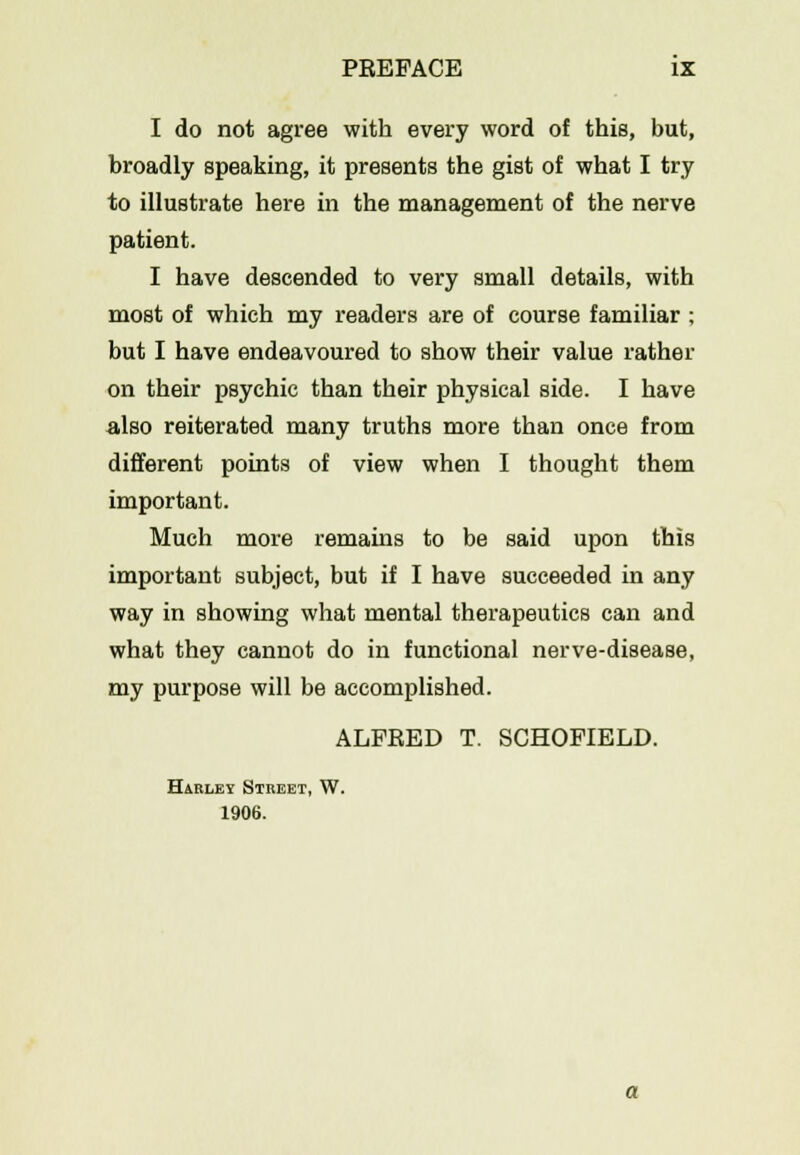 I do not agree with every word of this, but, broadly speaking, it presents the gist of what I try to illustrate here in the management of the nerve patient. I have descended to very small details, with most of which my readers are of course familiar ; but I have endeavoured to show their value rather on their psychic than their physical side. I have also reiterated many truths more than once from different points of view when I thought them important. Much more remains to be said upon this important subject, but if I have succeeded in any way in showing what mental therapeutics can and what they cannot do in functional nerve-disease, my purpose will be accomplished. ALFRED T. SCHOFIELD. Harlbi Street, W. 1906.