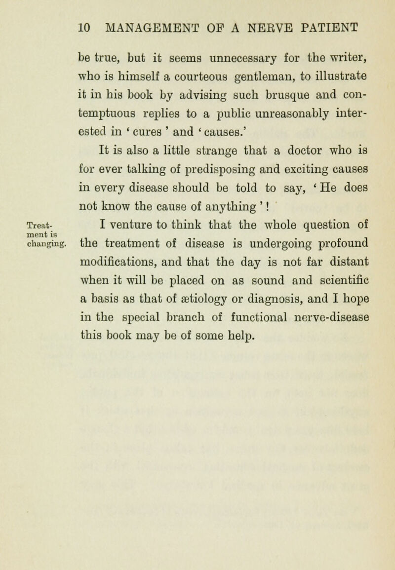 be true, but it seems unnecessary for the writer, who is himself a courteous gentleman, to illustrate it in his book by advising such brusque and con- temptuous replies to a public unreasonably inter- ested in ' cures ' and ' causes.' It is also a little strange that a doctor who is for ever talking of predisposing and exciting causes in every disease should be told to say, ' He does not know the cause of anything '! Treat- I venture to think that the whole question of ment is changing, the treatment of disease is undergoing profound modifications, and that the day is not far distant when it will be placed on as sound and scientific a basis as that of ffitiology or diagnosis, and I hope in the special branch of functional nerve-disease this book may be of some help.