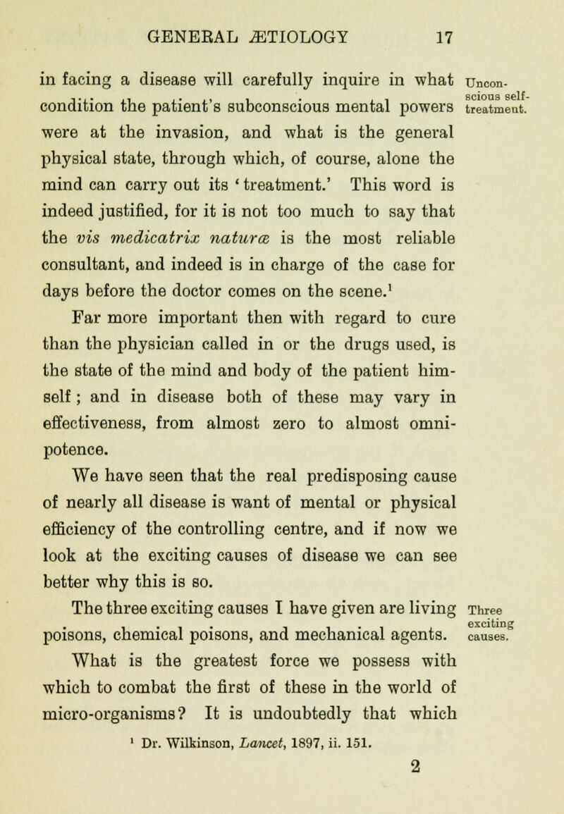 in facing a disease will carefully inquire in what uncon- condition the patient's subconscious mental powers treatment. were at the invasion, and what is the general physical state, through which, of course, alone the mind can carry out its ' treatment.' This word is indeed justified, for it is not too much to say that the vis medicatrix naturce is the most reliable consultant, and indeed is in charge of the case for days before the doctor comes on the scene.1 Far more important then with regard to cure than the physician called in or the drugs used, is the state of the mind and body of the patient him- self ; and in disease both of these may vary in effectiveness, from almost zero to almost omni- potence. We have seen that the real predisposing cause of nearly all disease is want of mental or physical efficiency of the controlling centre, and if now we look at the exciting causes of disease we can see better why this is so. The three exciting causes I have given are living Three poisons, chemical poisons, and mechanical agents, causes. What is the greatest force we possess with which to combat the first of these in the world of micro-organisms? It is undoubtedly that which 1 Dr. Wilkinson, Lancet, 1897, ii. 151. 2