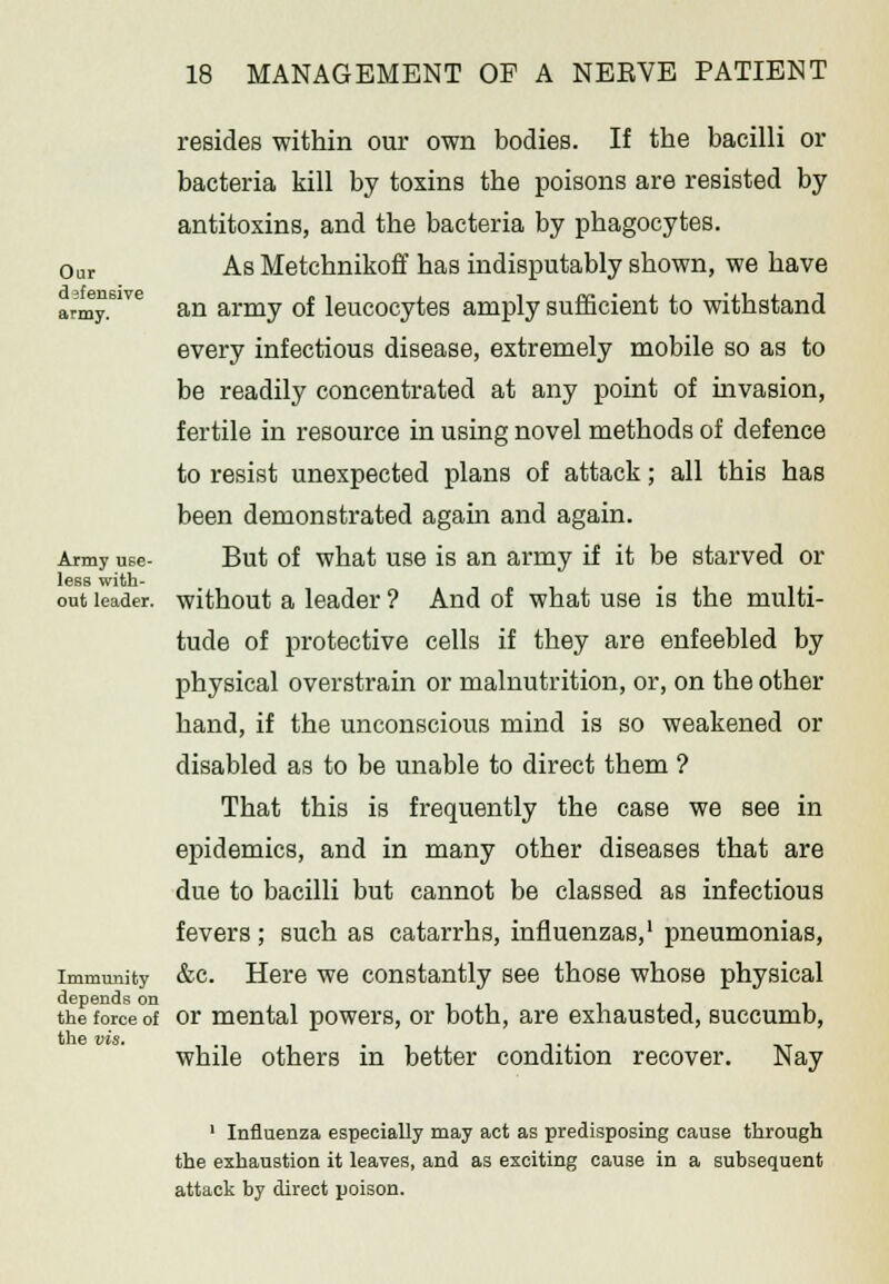 Our defensive army. Army use- less with- out leader. Immunity depends on the force of the vis. resides within our own bodies. If the bacilli or bacteria kill by toxins the poisons are resisted by antitoxins, and the bacteria by phagocytes. As Metchnikoff has indisputably shown, we have an army of leucocytes amply sufficient to withstand every infectious disease, extremely mobile so as to be readily concentrated at any point of invasion, fertile in resource in using novel methods of defence to resist unexpected plans of attack; all this has been demonstrated again and again. But of what use is an army if it be starved or without a leader ? And of what use is the multi- tude of protective cells if they are enfeebled by physical overstrain or malnutrition, or, on the other hand, if the unconscious mind is so weakened or disabled as to be unable to direct them ? That this is frequently the case we see in epidemics, and in many other diseases that are due to bacilli but cannot be classed as infectious fevers ; such as catarrhs, influenzas,1 pneumonias, &c. Here we constantly see those whose physical or mental powers, or both, are exhausted, succumb, while others in better condition recover. Nay ' Influenza especially may act as predisposing cause through the exhaustion it leaves, and as exciting cause in a subsequent attack by direct poison.
