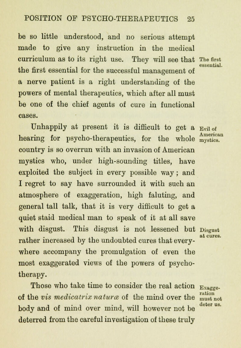 be so little understood, and no serious attempt made to give any instruction in the medical curriculum as to its right use. They will see that The first essential. the first essential for the successful management of a nerve patient is a right understanding of the powers of mental therapeutics, which after all must be one of the chief agents of cure in functional cases. Unhappily at present it is difficult to get a Evil of hearing for psycho-therapeutics, for the whole m^tics1 country is so overrun with an invasion of American mystics who, under high-sounding titles, have exploited the subject in every possible way ; and I regret to say have surrounded it with such an atmosphere of exaggeration, high faluting, and general tall talk, that it is very difficult to get a quiet staid medical man to speak of it at all save with disgust. This disgust is not lessened but Disgust flitj nil rs rather increased by the undoubted cures that every- where accompany the promulgation of even the most exaggerated views of the powers of psycho- therapy. Those who take time to consider the real action Exagge- of the vis medicatrix natures of the mind over the muXnot body and of mind over mind, will however not be deterred from the careful investigation of these truly