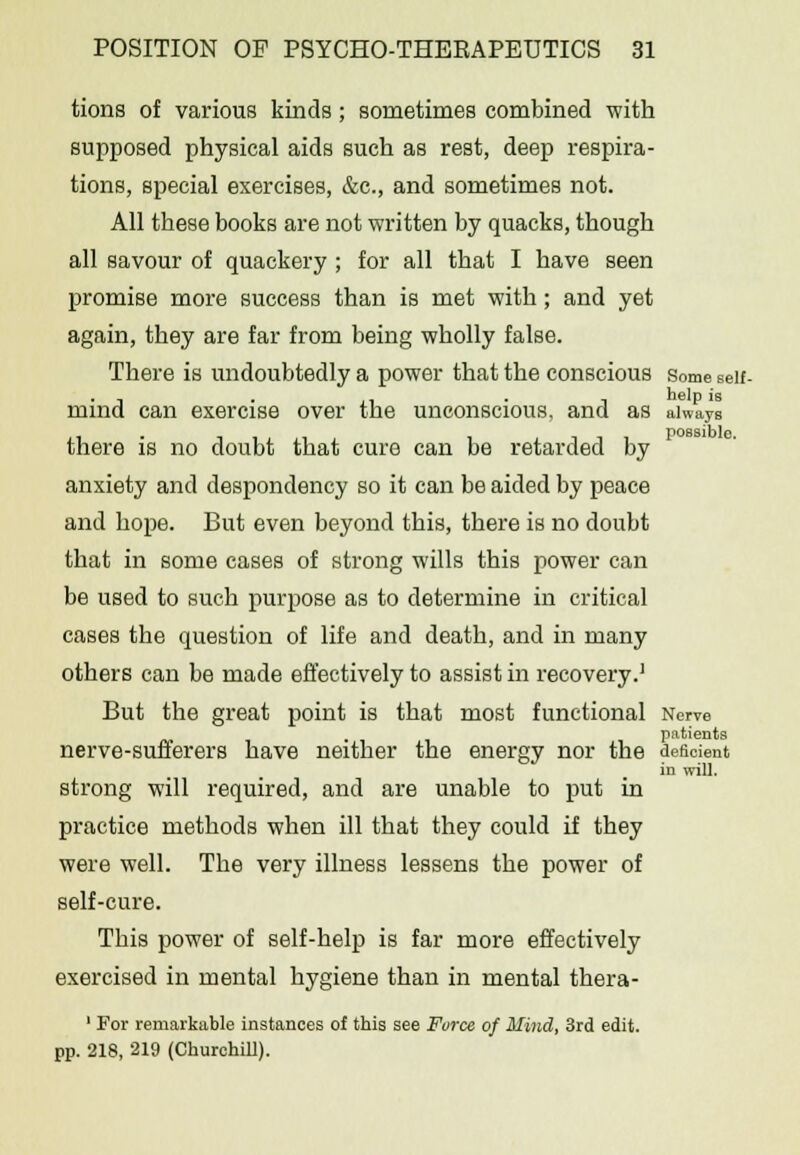 tions of various kinds ; sometimes combined with supposed physical aids such as rest, deep respira- tions, special exercises, &c, and sometimes not. All these books are not written by quacks, though all savour of quackery ; for all that I have seen promise more success than is met with ; and yet again, they are far from being wholly false. There is undoubtedly a power that the conscious some seif- mind can exercise over the unconscious, and as always there is no doubt that cure can be retarded by anxiety and despondency so it can be aided by peace and hope. But even beyond this, there is no doubt that in some cases of strong wills this power can be used to such purpose as to determine in critical cases the question of life and death, and in many others can be made effectively to assist in recovery.1 But the great point is that most functional Nerve patients nerve-sufferers have neither the energy nor the deficient in will. strong will required, and are unable to put in practice methods when ill that they could if they were well. The very illness lessens the power of self-cure. This power of self-help is far more effectively exercised in mental hygiene than in mental thera- 1 For remarkable instances of this see Force of Mind, 3rd edit. pp. 218, 219 (Churchill).