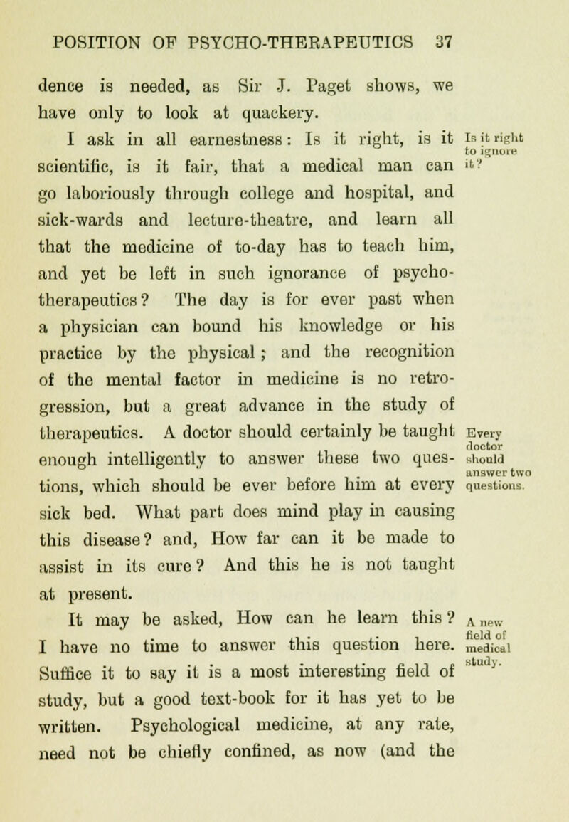 dence is needed, as Sir J. Paget shows, we have only to look at quackery. I ask in all earnestness: Is it right, is it is it right to ignore scientific, is it fair, that a medical man can it? go laboriously through college and hospital, and sick-wards and lecture-theatre, and learn all that the medicine of to-day has to teach him, and yet be left in such ignorance of psycho- therapeutics? The day is for ever past when a physician can bound his knowledge or his practice by the physical; and the recognition of the mental factor in medicine is no retro- gression, but a great advance in the study of therapeutics. A doctor should certainly be taught Every doctor enough intelligently to answer these two ques- should answer two tions, which should be ever before him at every questions. sick bed. What part does mind play in causing this disease? and, How far can it be made to assist in its cure ? And this he is not taught at present. It may be asked, How can he learn this ? A nPW ... ■ • , field oT I have no time to answer this question here. medieai Suffice it to say it is a most interesting field of study, but a good text-book for it has yet to be written. Psychological medicine, at any rate, need not be chiefly confined, as now (and the