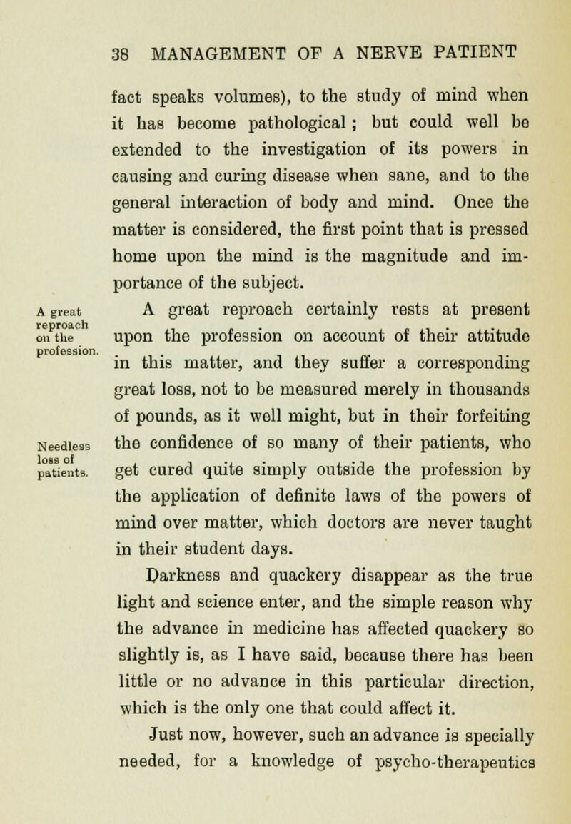 A great reproach on the profession. Needless loss of patients. fact speaks volumes), to the study of mind when it has become pathological; but could well be extended to the investigation of its powers in causing and curing disease when sane, and to the general interaction of body and mind. Once the matter is considered, the first point that is pressed home upon the mind is the magnitude and im- portance of the subject. A great reproach certainly rests at present upon the profession on account of their attitude in this matter, and they suffer a corresponding great loss, not to be measured merely in thousands of pounds, as it well might, but in their forfeiting the confidence of so many of their patients, who get cured quite simply outside the profession by the application of definite laws of the powers of mind over matter, which doctors are never taught in their student days. Darkness and quackery disappear as the true light and science enter, and the simple reason why the advance in medicine has affected quackery so slightly is, as I have said, because there has been little or no advance in this particular direction, which is the only one that could affect it. Just now, however, such an advance is specially needed, for a knowledge of psycho-therapeutics