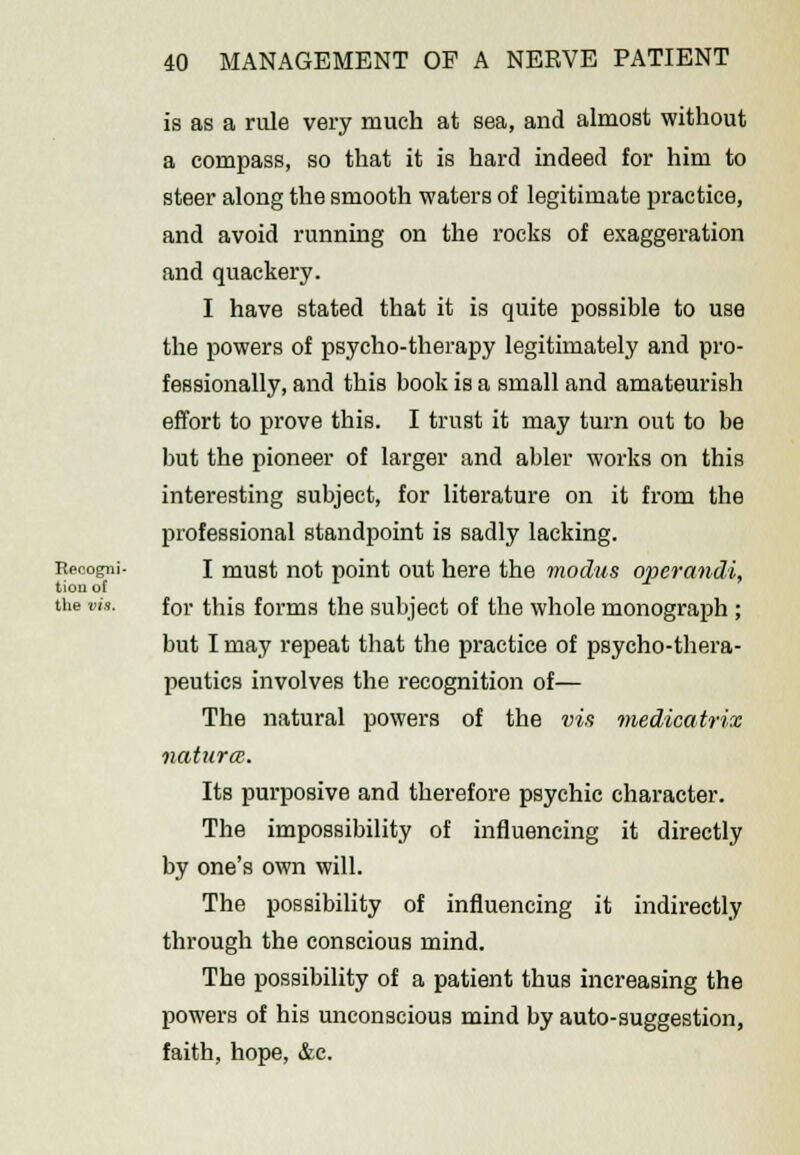 is as a rule very much at sea, and almost without a compass, so that it is hard indeed for him to steer along the smooth waters of legitimate practice, and avoid running on the rocks of exaggeration and quackery. I have stated that it is quite possible to use the powers of psycho-therapy legitimately and pro- fessionally, and this book is a small and amateurish effort to prove this. I trust it may turn out to be but the pioneer of larger and abler works on this interesting subject, for literature on it from the professional standpoint is sadly lacking. Recogni- I must not point out here the modus operandi, tiou of the vis. for this forms the subject of the whole monograph ; but I may repeat that the practice of psycho-thera- peutics involves the recognition of— The natural powers of the vis medicatrix naturae. Its purposive and therefore psychic character. The impossibility of influencing it directly by one's own will. The possibility of influencing it indirectly through the conscious mind. The possibility of a patient thus increasing the powers of his unconscious mind by auto-suggestion, faith, hope, &c.