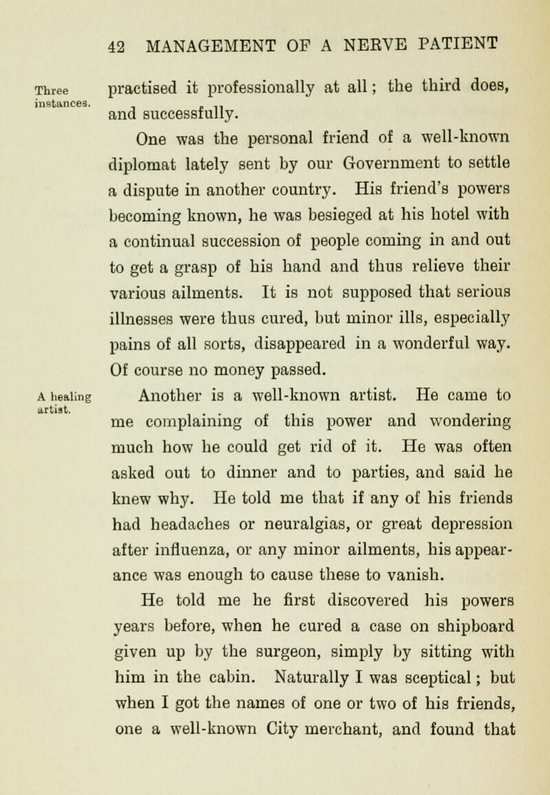 Three instances. A healing artist. practised it professionally at all; the third does, and successfully. One was the personal friend of a well-known diplomat lately sent by our Government to settle a dispute in another country. His friend's powers becoming known, he was besieged at his hotel with a continual succession of people coming in and out to get a grasp of his hand and thus relieve their various ailments. It is not supposed that serious illnesses were thus cured, but minor ills, especially pains of all sorts, disappeared in a wonderful way. Of course no money passed. Another is a well-known artist. He came to me complaining of this power and wondering much how he could get rid of it. He was often asked out to dinner and to parties, and said he knew why. He told me that if any of his friends had headaches or neuralgias, or great depression after influenza, or any minor ailments, his appear- ance was enough to cause these to vanish. He told me he first discovered his powers years before, when he cured a case on shipboard given up by the surgeon, simply by sitting with him in the cabin. Naturally I was sceptical; but when I got the names of one or two of his friends, one a well-known City merchant, and found that