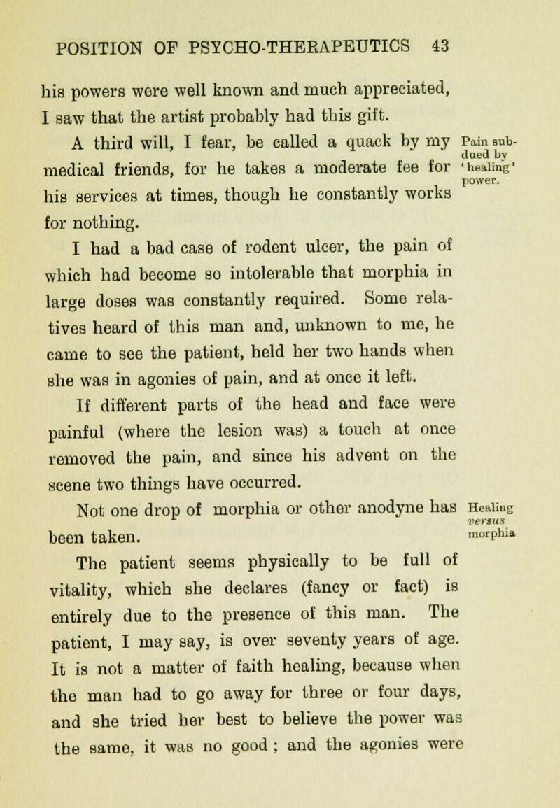 his powers were well known and much appreciated, I saw that the artist probably had this gift. A third will, I fear, be called a quack by my Pain sub- clued bv medical friends, for he takes a moderate fee for 'healing' power. his services at times, though he constantly works for nothing. I had a bad case of rodent ulcer, the pain of which had become so intolerable that morphia in large doses was constantly required. Some rela- tives heard of this man and, unknown to me, he came to see the patient, held her two hands when she was in agonies of pain, and at once it left. If different parts of the head and face were painful (where the lesion was) a touch at once removed the pain, and since his advent on the scene two things have occurred. Not one drop of morphia or other anodyne has Healing 1 versus been taken. morphia The patient seems physically to be full of vitality, which she declares (fancy or fact) is entirely due to the presence of this man. The patient, I may say, is over seventy years of age. It is not a matter of faith healing, because when the man had to go away for three or four days, and she tried her best to believe the power was the same, it was no good ; and the agonies were