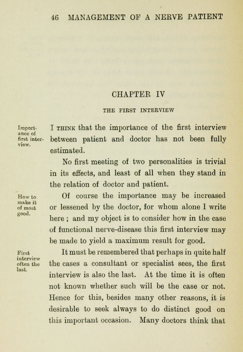 Import- ance of first inter- How to make it of most gooJ. First interview often the last. CHAPTER IV THE FIRST INTERVIEW I think that the importance of the first interview between patient and doctor has not been fully estimated. No first meeting of two personalities is trivial in its effects, and least of all when they stand in the relation of doctor and patient. Of course the importance may be increased or lessened by the doctor, for whom alone I write here ; and my object is to consider how in the case of functional nerve-disease this first interview may be made to yield a maximum result for good. It must be remembered that perhaps in quite half the cases a consultant or specialist sees, the first interview is also the last. At the time it is often not known whether such will be the case or not. Hence for this, besides many other reasons, it is desirable to seek always to do distinct good on this important occasion. Many doctors think that