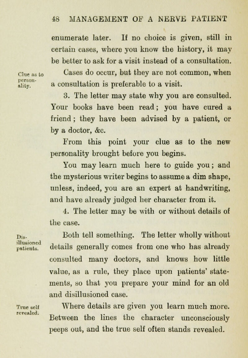 Clue aB to person- ality. Dis- illusioned patients. True self revealed. enumerate later. If no choice is given, still in certain cases, where you know the history, it may be better to ask for a visit instead of a consultation. Cases do occur, but they are not common, when a consultation is preferable to a visit. 3. The letter may state why you are consulted. Your books have been read; you have cured a friend ; they have been advised by a patient, or by a doctor, &c. From this point your clue as to the new personality brought before you begins. You may learn much here to guide you; and the mysterious writer begins to assume a dim shape, unless, indeed, you are an expert at handwriting, and have already judged her character from it. 4. The letter may be with or without details of the case. Both tell something. The letter wholly without details generally comes from one who has already consulted many doctors, and knows how little value, as a rule, they place upon patients' state- ments, so that you prepare your mind for an old and disillusioned case. Where details are given you learn much more. Between the lines the character unconsciously peeps out, and the true self often stands revealed.