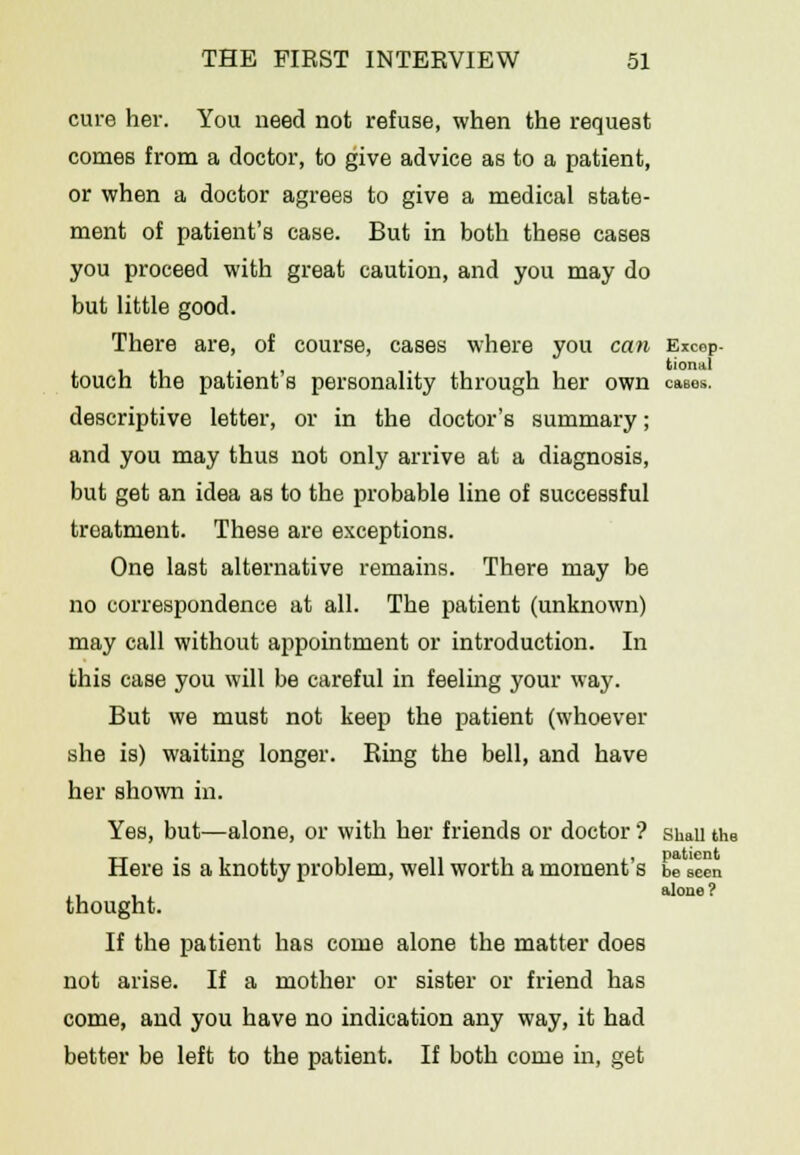 cure her. You need not refuse, when the request comes from a doctor, to give advice as to a patient, or when a doctor agrees to give a medical state- ment of patient's case. But in both these cases you proceed with great caution, and you may do but little good. There are, of course, cases where you can Excep- . , tioniil touch the patient s personality through her own cases. descriptive letter, or in the doctor's summary; and you may thus not only arrive at a diagnosis, but get an idea as to the probable line of successful treatment. These are exceptions. One last alternative remains. There may be no correspondence at all. The patient (unknown) may call without appointment or introduction. In this case you will be careful in feeling your way. But we must not keep the patient (whoever she is) waiting longer. Ring the bell, and have her shown in. Yes, but—alone, or with her friends or doctor'? simii the Here is a knotty problem, well worth a moment's be seen thought. If the patient has come alone the matter does not arise. If a mother or sister or friend has come, and you have no indication any way, it had better be left to the patient. If both come in, get