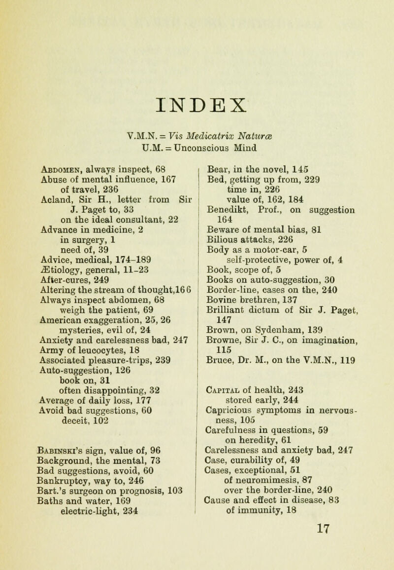 INDEX V.M.N. = Vis Medicatrix Natures U.M. = Unconscious Mind Abdomen, always inspect, 68 Abuse of mental influence, 167 of travel, 236 Acland, Sir H., letter from Sir J. Paget to, 33 on the ideal consultant, 22 Advance in medicine, 2 in surgery, 1 need of, 39 Advice, medical, 174-189 iEtiology, general, 11-23 After-cures, 249 Altering the stream of thought,166 Always inspect abdomen, 68 weigh the patient, 69 American exaggeration, 25, 26 mysteries, evil of, 24 Anxiety and carelessness bad, 247 Army of leucocytes, 18 Associated pleasure-trips, 239 Auto-suggestion, 126 book on, 31 often disappointing, 32 Average of daily loss, 177 Avoid bad suggestions, 60 deceit, 102 Babinski's sign, value of, 96 Background, the mental, 73 Bad suggestions, avoid, 60 Bankruptcy, way to, 246 Bart.'s surgeon on prognosis, 103 Baths and water, 169 electric-light, 234 Bear, in the novel, 145 Bed, getting up from, 229 time in, 226 value of, 162, 184 Benedikt, Prof., on suggestion 164 Beware of mental bias, 81 Bilious attacks, 226 Body as a motor-car, 5 self-protective, power of, 4 Book, scope of, 5 Books on auto-suggestion, 30 Border-line, cases on the, 240 Bovine brethren, 137 Brilliant dictum of Sir J. Paget, 147 Brown, on Sydenham, 139 Browne, Sir J. C, on imagination, 115 Bruce, Dr. M., on the V.M.N., 119 Capital of health, 243 stored early, 244 Capricious symptoms in nervous- ness, 105 Carefulness in questions, 59 on heredity, 61 Carelessness and anxiety bad, 247 Case, curability of, 49 Cases, exceptional, 51 of neuromimesis, 87 over the border-line, 240 Cause and effect in disease, 83 of immunity, 18 17