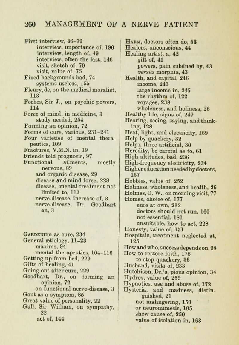 First interview, 46-79 interview, importance of, 190 interview, length of, 49 interview, often the last, 146 visit, sketch of, 70 visit, value of, 75 Fixed backgrounds bad, 74 systems useless, 155 Fleury, de, on the medical moralist, 113 Forbes, Sir J., on psychic powers, 114 Force of mind, in medicine, 3 study needed, 254 Forming an opinion, 72 Forms of cure, various, 231-241 Four varieties of mental thera- peutics, 109 Fractures, V.M.N, in, 19 Friends told prognosis, 97 Functional ailments, mostly nervous, 89 and organic disease, 29 disease and mind force, 228 disease, mental treatment not limited to, 113 nerve-disease, increase of, 3 nerve-disease, Dr. Goodhart on, 3 Gardening as cure, 234 General aetiology, 11-23 maxims, 94 mental therapeutics, 104-116 Getting up from bed, 229 Gifts of healing, 41 Going out after cure, 229 Goodhart, Dr., on forming an opinion, 72 on functional nerve-disease, 3 Gout as a symptom, 85 Great value of personality, 22 Gull, Sir William, on sympathy, 22 act of, 144 Harm, doctors often do, 53 Healers, unconscious, 44 Healing artist, a, 42 gift of, 41 powers, pain subdued by, 43 versus morphia, 43 Health, and capital, 246 income, 243 large income in, 245 the rhythm of, 122 voyages, 238 wholeness, and holiness, 26 Healthy life, signs of, 247 Hearing, seeing, saying, and think- ing, 128 Heat, light, and electricity, 169 Help by quackery, 32 Helps, three artificial, 30 Heredity, be careful as to, 61 High altitudes, bad, 236 High-frequency electricity, 234 Higher education needed by doctors, 137 Hobbies, value of, 252 Holiness, wholeness, and health, 26 Holmes, O. W., on morning visit, 77 Homes, choice of, 177 cure at own, 232 doctors should not run, 160 not essential, 181 unsuitable, how to act, 228 Honesty, value of, 151 Hospitals, treatment neglected at, 125 How and who, success depends on, 98 How to restore faith, 178 to stop quackery, 36 Husband, visits of, 233 Hutchison, Dr.'s, pious opinion, 34 Hydros, value of, 239 Hypnotics, use and abuse of, 172 Hysteria, and madness, distin- guished, 21 not malingering, 150 or neuromimesis, 105 show cause of, 250 value of isolation in, 163