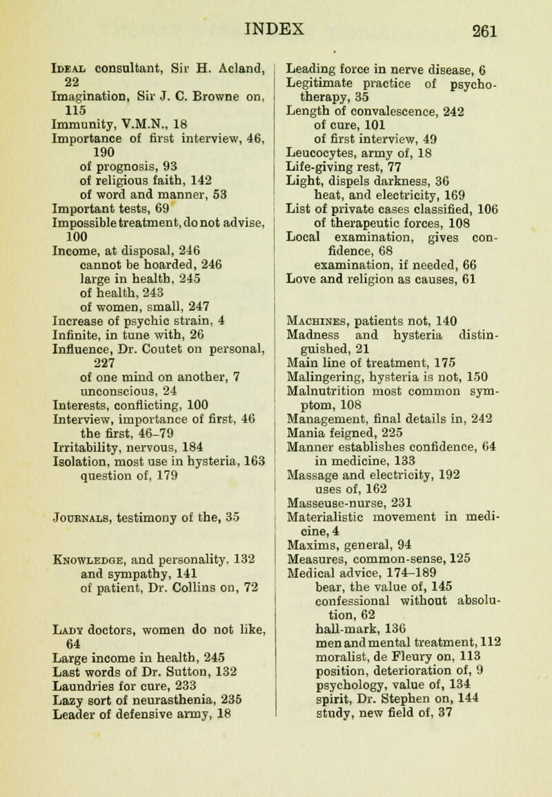 Ideal consultant, Sir H. Acland, 22 Imagination, Sir J. C. Browne on, 115 Immunity, V.M.N., 18 Importance of first interview, 46, 190 of prognosis, 93 of religious faith, 142 of word and manner, 53 Important tests, 69 Impossible treatment, do not advise, 100 Income, at disposal, 246 cannot be hoarded, 246 large in health, 245 of health, 243 of women, small, 247 Increase of psychic strain, 4 Infinite, in tune with, 26 Influence, Dr. Coutet on personal, 227 of one mind on another, 7 unconscious, 24 Interests, conflicting, 100 Interview, importance of first, 46 the first, 46-79 Irritability, nervous, 184 Isolation, most use in hysteria, 163 question of, 179 Journals, testimony of the, 35 Knowledge, and personality, 132 and sympathy, 141 of patient, Dr. Collins on, 72 Lady doctors, women do not like, 64 Large income in health, 245 Last words of Dr. Sutton, 132 Laundries for cure, 233 Lazy sort of neurasthenia, 235 Leader of defensive army, 18 Leading force in nerve disease, 6 Legitimate practice of psycho- therapy, 35 Length of convalescence, 242 of cure, 101 of first interview, 49 Leucocytes, army of, 18 Life-giving rest, 77 Light, dispels darkness, 36 heat, and electricity, 169 List of private cases classified, 106 of therapeutic forces, 108 Local examination, gives con- fidence, 68 examination, if needed, 66 Love and religion as causes, 61 Machines, patients not, 140 Madness and hysteria distin- guished, 21 Main line of treatment, 175 Malingering, hysteria is not, 150 Malnutrition most common sym- ptom, 108 Management, final details in, 242 Mania feigned, 225 Manner establishes confidence, 64 in medicine, 133 Massage and electricity, 192 uses of, 162 Masseuse-nurse, 231 Materialistic movement in medi- cine, 4 Maxims, general, 94 Measures, common-sense, 125 Medical advice, 174-189 bear, the value of, 145 confessional without absolu- tion, 62 hall-mark, 136 menandmental treatment, 112 moralist, de Fleury on, 113 position, deterioration of, 9 psychology, value of, 134 spirit, Dr. Stephen on, 144 study, new field of, 37