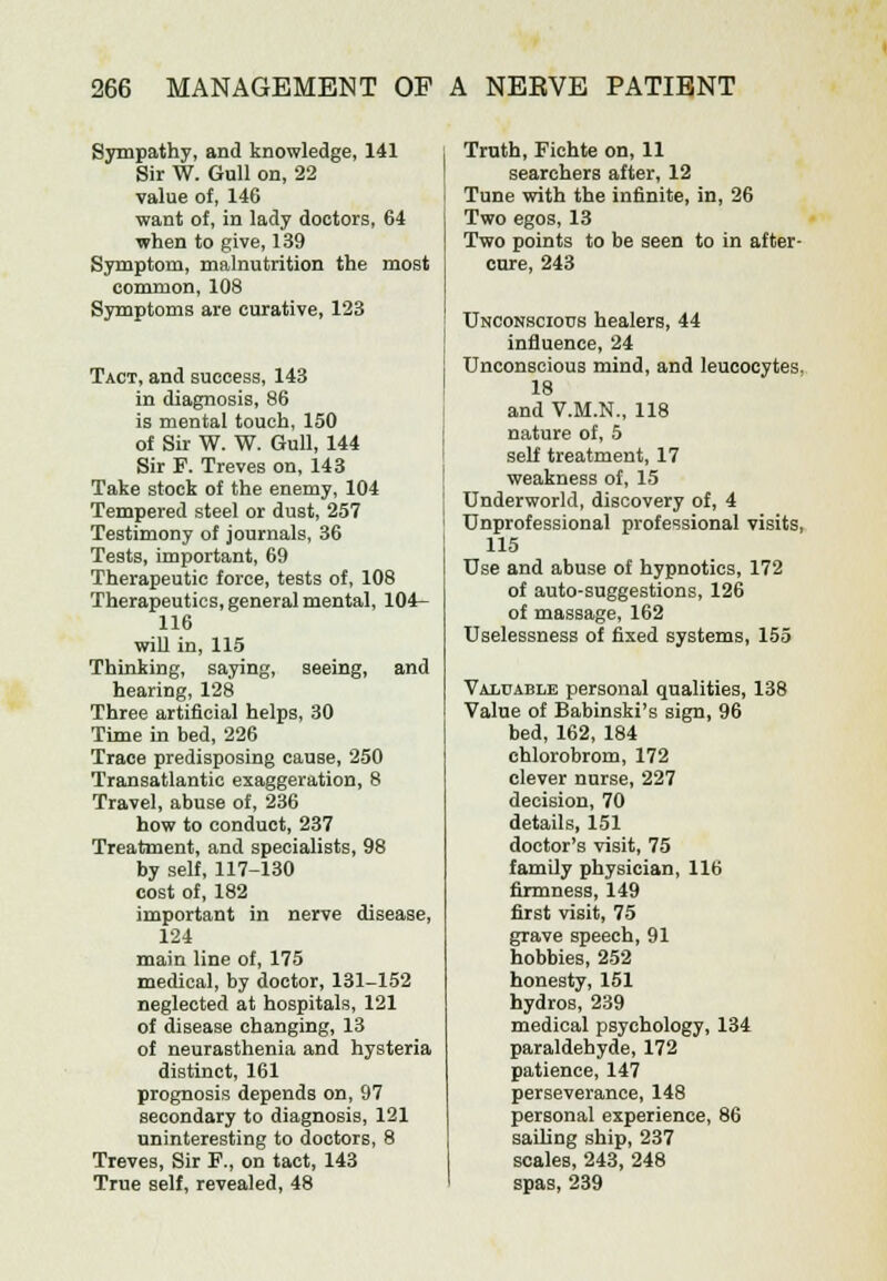 Sympathy, and knowledge, 141 Sir W. Gull on, 22 value of, 146 want of, in lady doctors, 64 ■when to give, 139 Symptom, malnutrition the most common, 108 Symptoms are curative, 123 Tact, and success, 143 in diagnosis, 86 is mental touch, 150 of Sir W. W. Gull, 144 Sir F. Treves on, 143 Take stock of the enemy, 104 Tempered steel or dust, 257 Testimony of journals, 36 Tests, important, 69 Therapeutic force, tests of, 108 Therapeutics, general mental, 104- 116 will in, 115 Thinking, saying, seeing, and hearing, 128 Three artificial helps, 30 Time in bed, 226 Trace predisposing cause, 250 Transatlantic exaggeration, 8 Travel, abuse of, 236 how to conduct, 237 Treatment, and specialists, 98 by self, 117-130 cost of, 182 important in nerve disease, 124 main line of, 175 medical, by doctor, 131-152 neglected at hospitals, 121 of disease changing, 13 of neurasthenia and hysteria distinct, 161 prognosis depends on, 97 secondary to diagnosis, 121 uninteresting to doctors, 8 Treves, Sir F., on tact, 143 True self, revealed, 48 Truth, Fichte on, 11 searchers after, 12 Tune with the infinite, in, 26 Two egos, 13 Two points to be seen to in after- cure, 243 Unconscious healers, 44 influence, 24 Unconscious mind, and leucocytes. 18 and V.M.N., 118 nature of, 5 self treatment, 17 weakness of, 15 Underworld, discovery of, 4 Unprofessional professional visits, 115 Use and abuse of hypnotics, 172 of auto-suggestions, 126 of massage, 162 Uselessness of fixed systems, 155 Valuable personal qualities, 138 Value of Babinski's sign, 96 bed, 162, 184 chlorobrom, 172 clever nurse, 227 decision, 70 details, 151 doctor's visit, 75 family physician, 116 firmness, 149 first visit, 75 grave speech, 91 hobbies, 252 honesty, 151 hydros, 239 medical psychology, 134 paraldehyde, 172 patience, 147 perseverance, 148 personal experience, 86 sailing ship, 237 scales, 243, 248 spas, 239