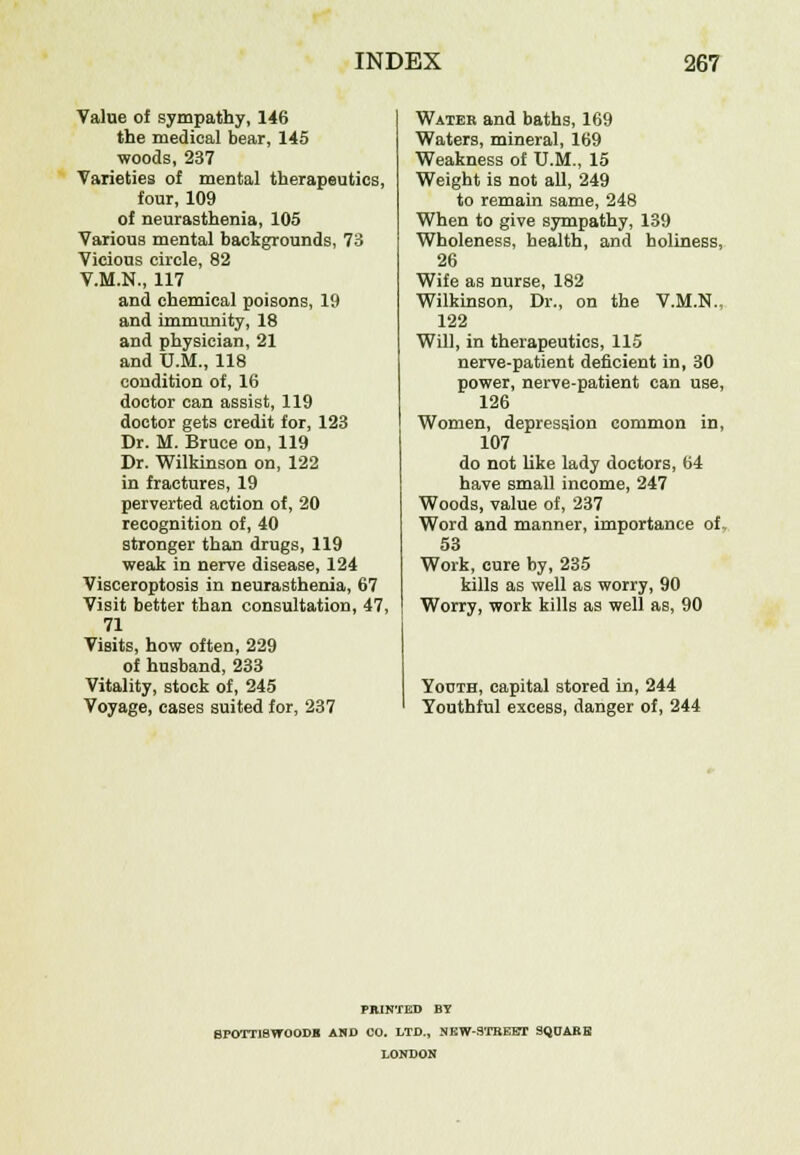 Value of sympathy, 146 the medical bear, 145 woods, 237 Varieties of mental therapeutics, four, 109 of neurasthenia, 105 Various mental backgrounds, 73 Vicious circle, 82 V.M.N., 117 and chemical poisons, 19 and immunity, 18 and physician, 21 and U.M., 118 condition of, 16 doctor can assist, 119 doctor gets credit for, 123 Dr. M. Bruce on, 119 Dr. Wilkinson on, 122 in fractures, 19 perverted action of, 20 recognition of, 40 stronger than drugs, 119 weak in nerve disease, 124 Visceroptosis in neurasthenia, 67 Visit better than consultation, 47, 71 Visits, how often, 229 of husband, 233 Vitality, stock of, 245 Voyage, cases suited for, 237 Water and baths, 169 Waters, mineral, 169 Weakness of U.M., 15 Weight is not all, 249 to remain same, 248 When to give sympathy, 139 Wholeness, health, and holiness, 26 Wife as nurse, 182 Wilkinson, Dr., on the V.M.N.. 122 Will, in therapeutics, 115 nerve-patient deficient in, 30 power, nerve-patient can use, 126 Women, depression common in, 107 do not like lady doctors, 64 have small income, 247 Woods, value of, 237 Word and manner, importance of, 53 Work, cure by, 235 kills as well as worry, 90 Worry, work kills as well as, 90 Youth, capital stored in, 244 Youthful excess, danger of, 244 PRINTED BY BPOTTI8WOODB AND CO. LTD., NEW-3TBEET 9QOARE LONDON