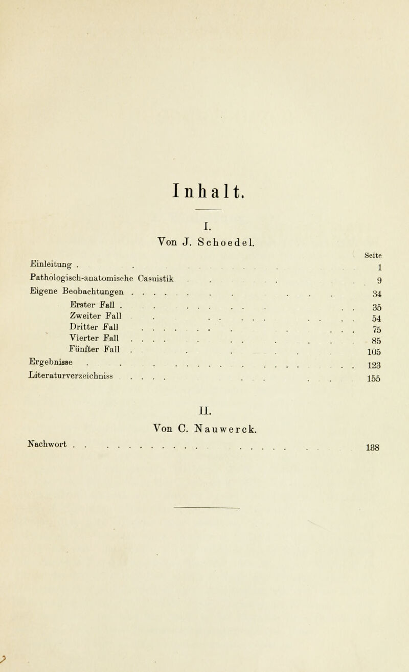 Inhalt. i. Von J. Schoedel. Dritter Fall Nachwort Seite 1 Einleitung . Pathologisch-anatomische Casuistik . . 9 Eigene Beobachtungen .......... . 34 Erster Eall . . . . 35 Zweiter Fall . ..... 54 75 Vierter Eall ....... 35 Fünfter Fall . . . , 105 Ergebnisse . . -^23 Literaturverzeichniss .... . I55 IL Von C. Nauwerck. 188