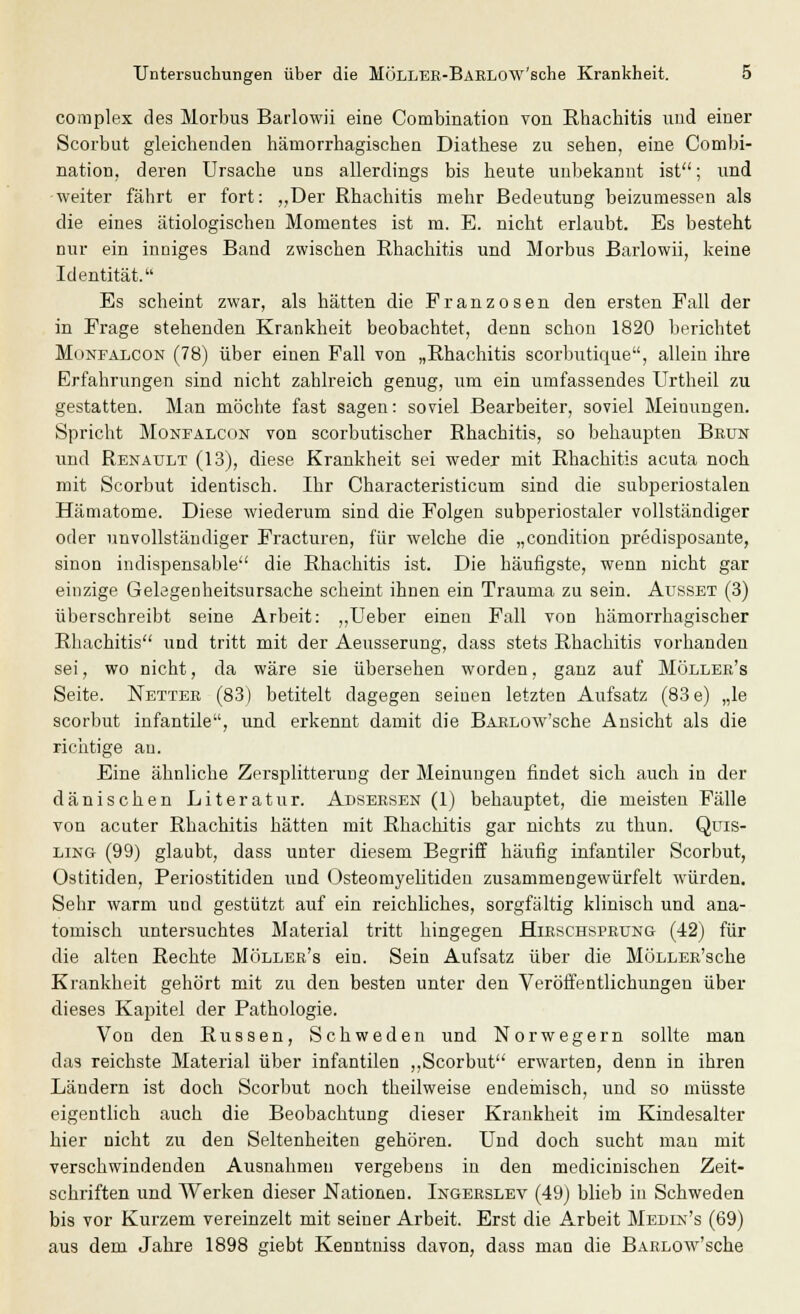 complex des Morbus Barlowii eine Combination von Rhachitis und einer Scorbut gleichenden hämorrhagischen Diathese zu sehen, eine Combi- nation. deren Ursache uns allerdings bis heute unbekannt ist; und weiter fährt er fort: „Der Rhachitis mehr Bedeutung beizumessen als die eines ätiologischen Momentes ist m. E. nicht erlaubt. Es besteht nur ein inniges Band zwischen Rhachitis und Morbus Barlowii, keine Identität. Es scheint zwar, als hätten die Franzosen den ersten Fall der in Frage stehenden Krankheit beobachtet, denn schon 1820 berichtet Monfalcon (78) über einen Fall von „Rhachitis scorbutique, allein ihre Erfahrungen sind nicht zahlreich genug, um ein umfassendes Urtheil zu gestatten. Man möchte fast sagen: soviel Bearbeiter, soviel Meinungen. Spricht Monfalcon von scorbutischer Rhachitis, so behaupten Bbun und Renault (13), diese Krankheit sei weder mit Rhachitis acuta noch mit Scorbut identisch. Ihr Characteristicum sind die subperiostalen Hämatome. Diese wiederum sind die Folgen subperiostaler vollständiger oder unvollständiger Fracturen, für welche die „condition predisposante, sinon indispensable die Rhachitis ist. Die häufigste, wenn nicht gar einzige Gelegenheitsursache scheint ihnen ein Trauma zu sein. Ausset (3) überschreibt seine Arbeit: „Ueber einen Fall von hämorrhagischer Rhachitis und tritt mit der Aeusserung, dass stets Rhachitis vorhanden sei, wo nicht, da wäre sie übersehen worden, ganz auf Möllek's Seite. Netter (83) betitelt dagegen seinen letzten Aufsatz (83e) „le scorbut infantile, und erkennt damit die BAELOw'sche Ansicht als die richtige au. Eine ähnliche Zersplitterung der Meinungen findet sich auch in der dänischen Literatur. Adsersen (1) behauptet, die meisten Fälle von acuter Rhachitis hätten mit Rhachitis gar nichts zu thun. Quis- ling (99) glaubt, dass unter diesem Begriff häufig infantiler Scorbut, Ostitiden, Periostitiden und Osteomyelitiden zusammengewürfelt würden. Sehr warm und gestützt auf ein reichliches, sorgfältig klinisch und ana- tomisch untersuchtes Material tritt hingegen Hirschsprung (42) für die alten Rechte Möllek's ein. Sein Aufsatz über die MöLLEß'sche Krankheit gehört mit zu den besten unter den Veröffentlichungen über dieses Kapitel der Pathologie. Von den Russen, Schweden und Norwegern sollte man das reichste Material über infantilen „Scorbut erwarten, denn in ihren Ländern ist doch Scorbut noch theilweise endemisch, und so müsste eigentlich auch die Beobachtung dieser Krankheit im Kindesalter hier nicht zu den Seltenheiten gehören. Und doch sucht man mit verschwindenden Ausnahmen vergebens in den medicinischen Zeit- schriften und Werken dieser Nationen. Ingekslev (49) blieb in Schweden bis vor Kurzem vereinzelt mit seiner Arbeit. Erst die Arbeit Medin's (69) aus dem Jahre 1898 giebt Kenntniss davon, dass man die BARLOw'sche