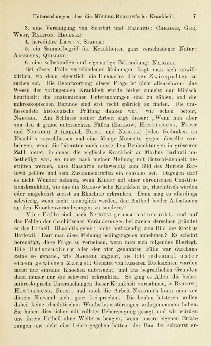 3. eine Vereinigung von Scorbut und Rhachitis: Cheadle, Gee, West, Railton, Heubner ; 4. bereditäre Lues: v. Staeck ; 5. ein Sammelbegriff für Krankheiten ganz verschiedener Natur: Adsersen, Quisling; 6. eine selbständige und eigenartige Erkrankung: Naegeli. Bei dieser Fülle verschiedener Meinungen fragt man sich unwill- kürlich, wo denn eigentlich die Ursache dieses Zwiespaltes zu suchen sei. Die Beantwortung dieser Frage ist nicht allzuschwer: das Wesen der vorliegenden Krankheit wurde bisher zumeist nur klinisch beurtheilt; die anatomischen Untersuchungen sind zu zählen, und die mikroskopischen Befunde sind erst recht spärlich zu finden. Die um- fassendste histologische Prüfung danken wir, wie schon betont, Naegeli. Am Schlüsse seiner Arbeit sagt dieser: „Wenn nun aber von den 4 genau untersuchten Fällen (Barlow, Hirschsprung, Füest und Naegeli) 2 (nämlich Fürst und Naegeli) jeden Gedanken an Rhachitis ausschliessen und eine Menge Momente gegen dieselbe vor- bringen, wenn die Literatur auch ausserdem Beobachtungen in grösserer Zahl bietet, in denen die englische Krankheit an Morbus Barlowii un- betheiligt war, so muss nach meiner Meinung mit Entschiedenheit be- stritten werden, dass Rhachitis notbwendig zum Bild des Morbus Bar- lowii gehöre und sein Zusammentreffen ein causales sei. Dagegen darf es nicht Wunder nehmen, wenn Kinder mit einer chronischen Constitu- tionskrankheit, wie das die BARLOw'sche Krankheit ist, rhachitisch werden oder umgekehrt zuerst an Rhachitis erkranken. Dann mag es allerdings schwierig, wenn nicht unmöglich werden, den Antheil beider Affectionen an den Knochenveränderungen zu sondern. Vier Fälle sind nach Naegeli genau untersucht, und auf das Fehlen der rhachitischen Veränderungen bei zweien derselben gründet er das Urtheil: Rhachitis gehört nicht nothwendig zum Bild des Morb us Barlowii. Darf man diese Meinung bedingungslos annehmen ? Es scheint berechtigt, diese Frage zu verneinen, wenn man sich folgendes überlegt. Die Untersuchung aller der vier genannten Fälle war durchaus keine so genaue, wie Naegeli angiebt, sie litt jedesmal unter einem gewissen Mangel: Geleitet von äusseren Rücksichten wurden meist nur einzelne Knochen untersucht, und aus begreiflichen Gründen dann immer nur die schwerst erkrankten. So ging es Allen, die bisher mikroskopische Untersuchungen dieser Krankheit vornahmen, so Barlow , Hieschspeung, Fürst, und auch die Arbeit Naegeli's kann man von diesem Einwand nicht ganz freisprechen. Die beiden letzteren wollen dabei keine rhachitischen Wachsthumsstörungen wahrgenommen haben. Sie haben dies sicher mit vollster Ueberzeugung gesagt, und wir würden uns ihrem Urtheil ohne Weiteres beugen, wenn unsere eigenen Erfah- rungen uns nicht eine Lehre gegeben hätten: der Bau der schwerst er-