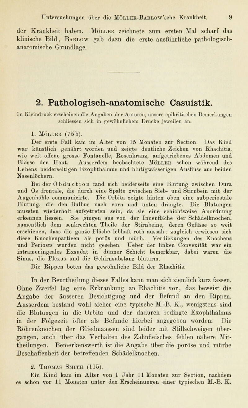 der Krankheit haben. Möller zeichnete zum ersten Mal scharf das klinische Bild, Barlow gab dazu die erste ausführliche pathologisch- anatomische Grundlage. 2. Pathologisch-anatomische Casuistik. In Kleindruck erscheinen die Angaben der Autoren, unsere epikritischen Bemerkungen schliessen sich in gewöhnlichem Drucke jeweilen an. 1. MÖLLER (75 b). Der erste Fall kam im Alter von 15 Monaten zur Section. Das Kind war künstlich genährt worden und zeigte deutliche Zeichen von Rhachitis, wie weit offene grosse Fontanelle, Rosenkranz, aufgetriebenes Abdomen und Blässe der Haut. Ausserdem beobachtete MÖLLER schon während des Lebens beiderseitigen Exophthalmus und blutigwässerigen Ausfluss aus beiden Nasenlöchern. Bei der Obduction fand sich beiderseits eine Blutung zwischen Dura und Os frontale, die durch eine Spalte zwischen Sieb- und Stirnbein mit der Augenhöhle communicirte. Die Orbita zeigte hinten oben eine subperiostale Blutung, die den Bulbus nach vorn und unten drängte. Die Blutungen mussten wiederholt aufgetreten sein, da sie eine schichtweise Anordnung erkennen Hessen. Sie gingen aus von der Innenfläche der Schädelknochen, namentlich dem senkrechten Theile der Stirnbeine, deren Gefässe so weit erschienen, dass die ganze Fläche lebhaft roth aussah ; zugleich erwiesen sich diese Knochenpartieen als porös und mürb. Verdickungen des Knochens und Periosts wurden nicht gesehen. Ueber der linken Convexität war ein intrameningeales Exsudat in dünner Schicht bemerkbar, dabei waren die Sinus, die Plexus und die Gehirnsubstanz blutarm. Die Rippen boten das gewöhnliche Bild der Bhachitis. In der Beurtheilung dieses Falles kann man sich ziemlich kurz fassen. Ohne Zweifel lag eine Erkrankung au Rhachitis vor, das beweist die Angabe der äusseren Besichtigung und der Befund an den Rippen. Ausserdem bestand wohl sicher eine typische M.-B. K., wenigstens sind die Blutungen in die Orbita und der dadurch bedingte Exophthalmus in der Folgezeit öfter als Befunde hierbei angegeben worden. Die Röhrenknochen der Gliedmaassen sind leider mit Stillschweigen über- gangen, auch über das Verhalten des Zahnfleisches fehlen nähere Mit- theilungen. Bemerkenswerth ist die Angabe über die poröse und mürbe Beschaffenheit der betreffenden Schädelknochen. 2. Thomas Smith (115). Ein Kind kam im Alter von 1 Jahr 11 Monaten zur Section, nachdem es schon vor 11 Monaten unter den Erscheinungen einer typischen M.-B. K.