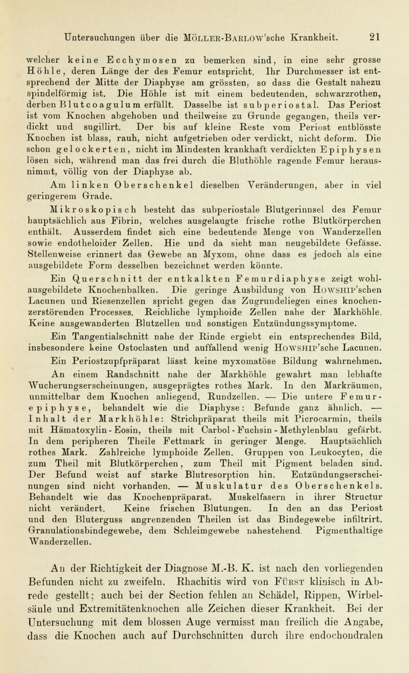 welcher keine Ecchymosen zu bemerken sind, in eine sehr grosse Höhle, deren Länge der des Femur entspricht. Ihr Durchmesser ist ent- sprechend der Mitte der Diaphyse am grössten, so dass die Gestalt nahezu spindelförmig ist. Die Höhle ist mit einem bedeutenden, schwarzrothen, derben Blut c oagulum erfüllt. Dasselbe ist subperiostal. Das Periost ist vom Knochen abgehoben und theilweise zu Grunde gegangen, theils ver- dickt und sugillirt. Der bis auf kleine Reste vom Periost entblösste Knochen ist blass, rauh, nicht aufgetrieben oder verdickt, nicht deform. Die schon gelockerten, nicht im Mindesten krankhaft verdickten Epiphysen lösen sich, während man das frei durch die Bluthöhle ragende Femur heraus- nimmt, völlig von der Diaphyse ab. Am linken Oberschenkel dieselben Veränderungen, aber in viel geringerem Grade. Mikroskopisch besteht das subperiostale Blutgerinnsel des Femur hauptsächlich aus Fibrin, welches ausgelaugte frische rothe Blutkörperchen enthält. Ausserdem findet sich eine bedeutende Menge von Wanderzellen sowie endotheloider Zellen. Hie und da sieht man neugebildete Gefässe. Stellenweise erinnert das Gewebe an Myxom, ohne dass es jedoch als eine ausgebildete Form desselben bezeichnet werden könnte. Ein Querschnitt der entkalkten Femurdiaphyse zeigt wohl- ausgebildete Knochenbalken. Die geringe Ausbildung von HüWSHIP'schen Lacunen und Riesenzellen spricht gegen das Zugrundeliegen eines knochen- zerstörenden Processes. Reichliche lymphoide Zellen nahe der Markhöhle. Keine ausgewanderten Blutzellen und sonstigen Entzündungssymptome. Ein Tangentialschnitt nahe der Rinde ergiebt ein entsprechendes Bild, insbesondere keine Ostoclasten und auffallend wenig HowSHir'sche Lacunen. Ein Periostzupfpräparat lässt keine myxomatöse Bildung wahrnehmen. An einem Randschnitt nahe der Markhöhle gewahrt man lebhafte Wucherungserscheinungen, ausgeprägtes rothes Mark. In den Markräumen, unmittelbar dem Knochen anliegend, Rundzellen. — Die untere Femur- epiphyse, behandelt wie die Diaphyse : Befunde ganz ähnlich. — Inhalt der Mark höhle: Strichpräparat theils mit Picrocarmin, theils mit Hämatoxylin-Eosin, theils mit Carbol-Fuchsin - Methylenblau gefärbt. In dem peripheren Theile Fettmark in geringer Menge. Hauptsächlich rothes Mark. Zahlreiche lymphoide Zellen. Gruppen von Leukocyten, die zum Theil mit Blutkörperchen, zum Theil mit Pigment beladen sind. Der Befund weist auf starke Blutresorption hin. Entzündungserschei- nungen sind nicht vorhanden. — Muskulatur des Oberschenkels. Behandelt wie das Knochenpräparat. Muskelfasern in ihrer Structur nicht verändert. Keine frischen Blutungen. In den an das Periost und den Bluterguss angrenzenden Theilen ist das Bindegewebe infiltrirt. Granulationsbindegewebe, dem Schleimgewebe nahestehend. Pigmenthaltige Wanderzellen. Au der Richtigkeit der Diagnose M.-B. K. ist nach den vorliegenden Befunden nicht zu zweifeln. Rhachitis wird von Fürist klinisch in Ab- rede gestellt; auch bei der Section fehlen an Schädel, Rippen, Wirbel- säule und Extremitätenknochen alle Zeichen dieser Krankheit. Bei der Untersuchung mit dem blossen Auge vermisst mau freilich die Angabe, dass die Knochen auch auf Durchschnitten durch ihre endochondralen