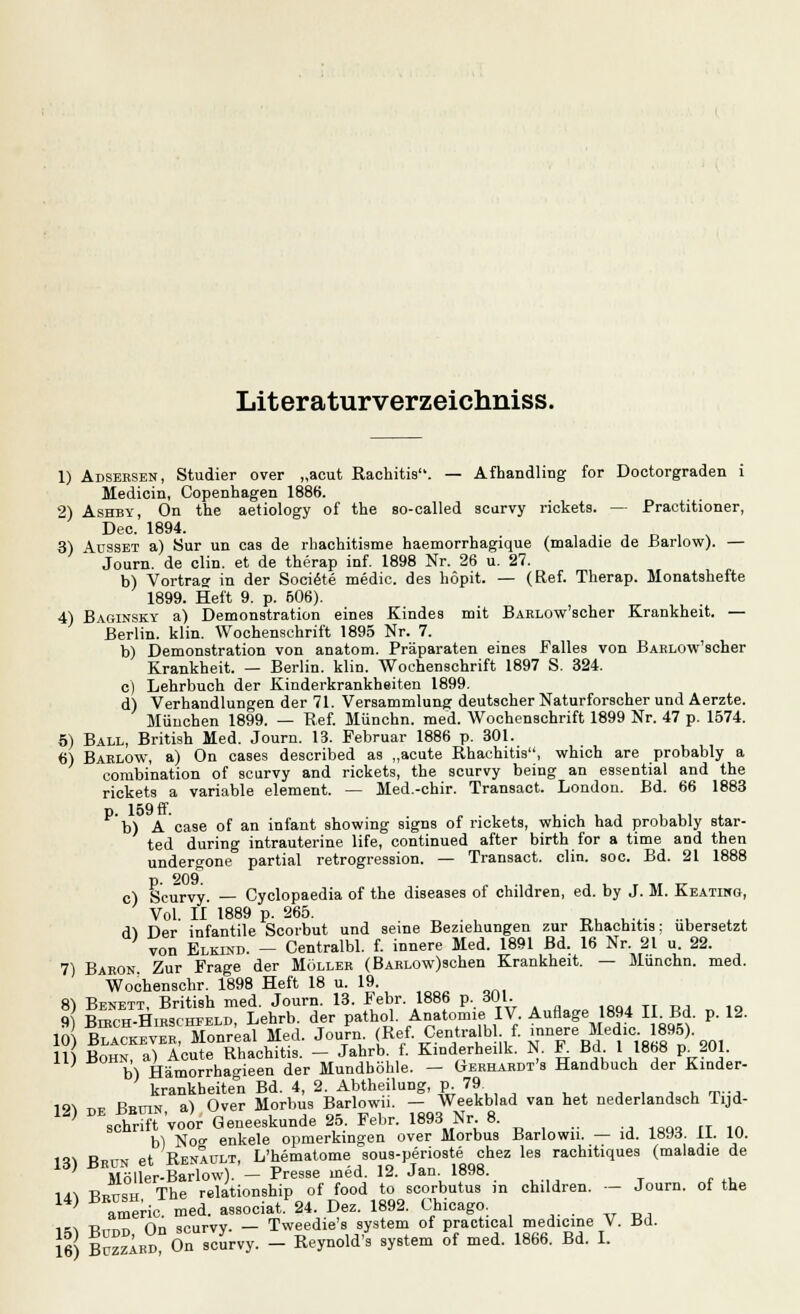 Lit er a turver zeichniss. 1) Adsersen, Studier over „acut Rachitis. — Afhandling for Doctorgraden 1 Medicin, Copenhagen 1886. 2) Ashby, On the aetiology of the so-called scurvy rickets. — Practitioner, Dec. 1894. 3) Müsset a) Sur un cas de rhachitisme haemorrhagique (maladie de Barlow). — Journ. de clin. et de therap inf. 1898 Nr. 26 u. 27. b) Vortrag in der Societe medic. des höpit. — (Ref. Therap. Monatshefte 1899. Heft 9. p. 606). 4) Babinsky a) Demonstration eines Kindes mit BARLOw'scher Krankheit. — Berlin, klin. Wochenschrift 1895 Nr. 7. b) Demonstration von anatom. Präparaten eines Falles von BARLOw'scher Krankheit. — Berlin, klin. Wochenschrift 1897 S. 324. c) Lehrbuch der Kinderkrankheiten 1899. d) Verhandlungen der 71. Versammlung deutscher Naturforscher und Aerzte. München 1899. — Ref. Münchn. med. Wochenschrift 1899 Nr. 47 p. 1574. 5) Ball, British Med. Journ. 13. Februar 1886 p. 301. 6) Barlow, a) On cases described as „acute Rhachihs, which are probably a combination of scurvy and rickets, the scurvy being an essential and the rickets a variable element. — Med.-chir. Transact. London. Bd. 66 1883 b) A case of an infant showing signs of rickets, which had probably star- ted during intrauterine life, continued after birth for a time and then undergone partial retrogression. — Transact. clin. soc. Bd. 21 1888 p. 209. c) Scurvy — Cyclopaedia of the diseases of children, ed. by J. M. Keatiko, Vol. II 1889 p. 265. ; < dl Der infantile Scorbut und seine Beziehungen zur Rhachitis: übersetzt von Elkind. - Central«, f. innere Med. 1891 Bd. 16 Nr. 21 u. 22. 7) Baron Zur Frage der Müller (BARLOw)schen Krankheit. — Munchn. med. Wochenschr. 1898 Heft 18 u. 19. 3 ^73™™^«^^ A^SieMIV. Auflage 1894 II Bd. p. 12. 10 t™ Monreal Med. Joujn (Ref. Central« f. innere Medic. 1895) 11) Bohn, a) Acute Rhachitis. - Jahrb. f. Kinderheilk. N. F. Bd. 1 1868 p 201. ; b\ Hämorrhagieen der Mundhöhle. — Gerhardt's Handbuch der Kinder- krankheiten Bd. 4, 2. Abtheilung, p 79 19! ™ Rrthn a) Over Morbus Barlowu. — Weekblad van het nederlandsch lijd- 12) DBsSVoor Geneeskunde 25. Febr. 1893 Nr 8. b) Noo- enkele opmerkingen over Morbus Barlowu. — id. 1893. 11. 10. 1*1 Rpitn et Renault, L'hematome sous-perioste chez les rachitiques (maladie de ' Jlöller-Barlow). - Presse med. 12. Jan 1898. 1^ Ck The relationship of food to scorbutus in children. - Journ. of the } americ med. associat. 24. Dez. 1892. Chicago. i« t*,,™ On scurvv- — Tweedie's system of practical medicine V. Bd. 1?) Ä»?On wurvy. - Reynold's system of med. 1866. Bd. I.