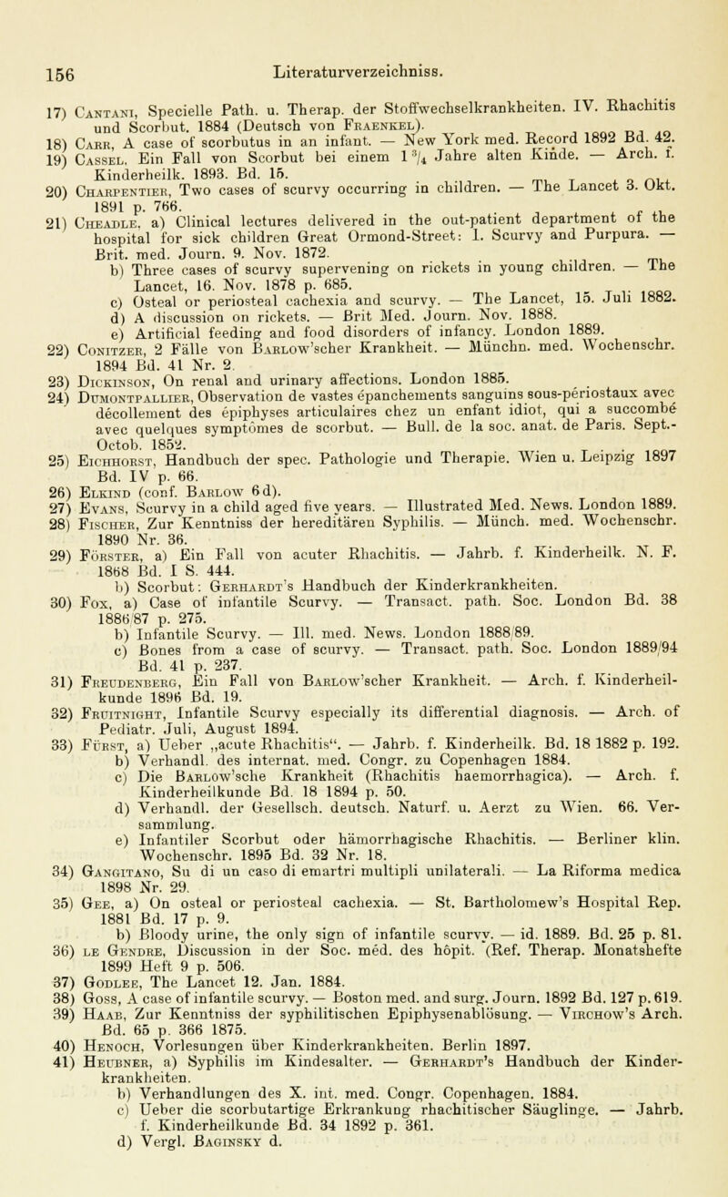 17) Cantani, Specielle Path. u. Therap. der Stoffwechselkrankheiten. IV. Rhaohitis und Scorbut. 1884 (Deutsch von Fraenkel). ,,«,„„ DJ ..o 18) Caer A case of scorbutus in an infant. — New York med. Record 1892 üd M. 19) Cassel. Ein Fall von Scorbut bei einem 1 s/4 Jahre alten Kinde. — Arch. t. Kinderheilk. 1893. Bd. 15. 20) Charpentier, Two cases of scurvy occurring in children. — Ine Lancet 6. Ukt. 1891 p. 7(56. . 21) Cheadle, a) Clinical lectures delivered in the out-patient department ol tue hospital for sick children Great Ormond-Street: 1. Scurvy and Purpura. — Brit. med. Journ. 9. Nov. 1872. b) Three cases of scurvy supervening on rickets in young children. — Ine Lancet, 16. Nov. 1878 p. 685. c) üsteal or periosteal cachexia and scurvy. — The Lancet, 15. Juli 1882. d) A discussion on rickets. — Brit Med. Journ. Nov. 1888. e) Artificial feeding and food disorders of infancy. London 1889. 22) Conitzer, 2 Fälle von BARLOw'scher Krankheit. — Münchn. med. Wochenschr. 1894 Bd. 41 Nr. 2. 23) Dickinson, On renal and urinary affections. London 1885. 24) Dumontpallier, Observation de vastes epanchetuents sangums sous-periostaux avec decollement des epiphyses articulaires chez un enfant idiot, qui a succombe avec quelques symptümes de scorbut. — Bull, de la soc. anat. de Paris. Sept.- Octob. 185a. . 25) Eichhorst, Handbuch der spec. Pathologie und Therapie. Wien u. Leipzig 1897 Bd. IV p. 66. 26) Elkind (conf. Barlow 6d). 27) Evans, Scurvy in a child aged five years. — Illustrated Med. News. London 1889. 28) Fischer, Zur Kenntniss der hereditären Syphilis. — Münch. med. Wochenschr. 1890 Nr. 36. 29) Förster, a) Ein Fall von acuter Rhachitis. — Jahrb. f. Kinderheilk. N. F. 1868 Bd. I S. 444. b) Scorbut: Gerhardt's Handbuch der Kinderkrankheiten. 30) Fox, a) Case of infantile Scurvy. — Transact. path. Soc. London Bd. 38 1886 87 p. 275. b) Infantile Scurvy. — 111. med. News. London 1888'89. c) ßones from a case of scurvy. — Transact. path. Soc. London 1889/94 Bd. 41 p. 237. 31) Fkeudenberg, Ein Fall von BARLOw'scher Krankheit. — Arch. f. Kinderheil- kunde 1896 Bd. 19. 32) Frditnight, Infantile Scurvy especially its differential diagnosis. — Arch. of Pediatr. Juli, August 1894. 33) Fürst, a) Ueber „acute Rhachitis. — Jahrb. f. Kinderheilk. Bd. 18 1882 p. 192. b) Verhandl. des Internat, med. Congr. zu Copenhagen 1884. c) Die BARLOw'sche Krankheit (Rhachitis haemorrhagica). — Arch. f. Kinderheilkunde Bd. 18 1894 p. 50. d) Verhandl. der Gesellsch. deutsch. Naturf. u. Aerzt zu Wien. 66. Ver- sammlung. e) Infantiler Scorbut oder hämorrhagische Rhachitis. ■— Berliner klin. Wochenschr. 1895 Bd. 32 Nr. 18. 34) Gangitano, Su di un caso di emartri multipli unilateraü. — La Riforma medica 1898 Nr. 29. 35) Gee, a) On osteal or periosteal cachexia. — St. Bartholomew's Hospital Rep. 1881 Bd. 17 p. 9. b) Bloody urine, the only sign of infantile scurvy. — id. 1889. Bd. 25 p. 81. 36) le Gendre, Discussion in der Soc. med. des höpit. (Ref. Therap. Monatshefte 1899 Heft 9 p. 506. 37) Godlee, The Lancet 12. Jan. 1884. 38) Goss, A case of infantile scurvy. — Boston med. and surg. Journ. 1892 Bd. 127 p. 619. 39) Haab, Zur Kenntniss der syphilitischen Epiphysenablösung. — Virchow's Arch. Bd. 65 p. 366 1875. 40) Henoch, Vorlesungen über Kinderkrankheiten. Berlin 1897. 41) Hedbner, a) Syphilis im Kindesalter. — Gerhardt's Handbuch der Kinder- krankheiten. b) Verhandlungen des X. int. med. Congr. Copenhagen. 1884. c) Ueber die scorbutartige Erkrankung rhachitischer Säuglinge. — Jahrb. f. Kinderheilkunde Bd. 34 1892 p. 361. d) Vergl. Baoinsky d.