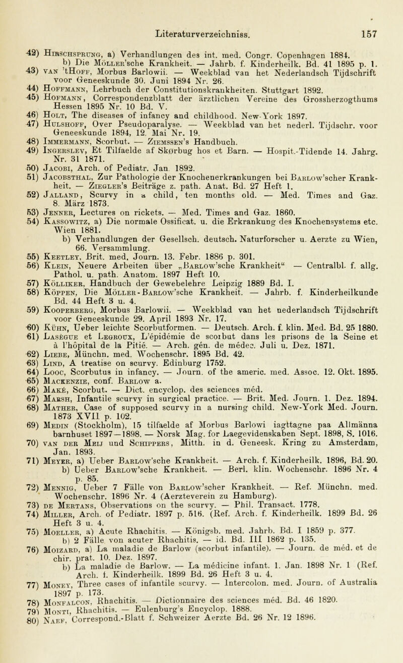 Hirschsprung, a) Verhandlungen des int. med. Congr. Copenhagen 1884. b) Die MöLLER'sche Krankheit. — Jahrb. f. Kinderheilk. Bd. 41 1895 p. 1. van 'tHoFF, Morbus Barlowii. — Weekblad van het Nederlandsch Tijdschrift voor Oeneeskunde 30. Juni 1894 Nr. 26. Hoffmann, Lehrbuch der Constitutionskrankheiten. Stuttgart 1892. Hofmann, Correspondenzblatt der ärztlichen Vereine des Grossherzogthums Hessen 1895 Nr. 10 Bd. V. Holt, The diseases of infancy and childhood. New-York 1897. Hulshoff, Over Pseudoparalyse. — Weekblad van het nederl. Tijdschr. voor Geneeskunde 1894, 12. Mai Nr. 19. Immermann, Scorbut. — Ziemssen's Handbuch. Ingerslev, Et Tiliaelde af Skorbug hos et Barn. — Hospit.-Tidende 14 Jahrg. Nr. 31 1871. Jacobi, Arch. of Pediatr. Jan 1892. Jacobsthal, Zur Pathologie der Knochenerkrankungen bei BARLow'scher Krank- heit. — Ziegler's Beiträge z. path. Anat. Bd. 27 Heft 1. Jalland , Scurvy in » child, ten months old. — Med. Times and Graz. 8. März 1873. Jenner, Lectures on rickets. — Med. Times and Gaz. 1860. Kassowitz, a) Die normale Ossificat. u. die Erkrankung des Knochensystems etc. Wien 1881. b) Verhandlungen der Gesellsch. deutsch. Naturforscher u. Aerzte zu Wien, 66. Versammlung. Keetley. Brit. med. Journ. 13. Febr. 1886 p. 301. Klein, Neuere Arbeiten über „BARLOw'sche Krankheit — Centralbl. f. allg. Pathol. u. path. Anatom. 1897 Heft 10. Kölliker, Handbuch der Gewebelehre Leipzig 1889 Bd. I. Koppen, Die Möller - BARLOw'sche Krankheit. — Jahrb. f. Kinderheilkunde Bd. 44 Heft 3 u. 4. Kooperberg, Morbus Barlowii. — Weekblad van het nederlandsch Tijdschrift voor Geneeskunde 29. April 1893 Nr. 17. Kühn, Ueber leichte Scorbutformen. — Deutsch. Arch. f. klin. Med. Bd. 25 1880. Lasegde et Legroüx, L'epidemie de scoibut dans les prisons de la Seine et ä l'höpital de la Pitie. — Arch. gen. de medec. Juli u. Dez. 1871. Liebe, Münchn. med. Wochenschr. 1895 Bd. 42. Lind, A treatise on scurvy. Edinburg 1752. Looc, Scorbutus in infancy. — Journ. of the americ. med. Assoc. 12. Okt. 1895. Mackenzie, conf. Barlow a. Make, Scorbut. — Dict. encyclop. des sciences med. Marsh, Infantile scurvy in surgical practice. — Brit. Med. Journ. 1. Dez. 1894. Mather, Case of supposed scurvv in a nursing child. New-York Med. Journ. 1873 XVII p. 102. Medin (Stockholm), 15 tilfaelde af Morbus Barlowi iagttagne paa Allmänna barnhuset 1897 — 1898. — Norsk Mag. for Laegevidenskaben Sept. 1898, S. 1016. van der Meij und Schippers, Mitth. in d. Geneesk. Kring zu Amsterdam, Jan. 1893. Meyer, a) Ueber BARLOw'sche Krankheit. — Arch. f. Kinderheilk. 1896, Bd. 20. b) Ueber BARLOw'sche Krankheit. — Beri. klin. Wochenschr. 1896 Nr. 4 p. 85. Mennig, Ueber 7 Fälle von BARLow'scher Krankheit. — Ref. Münchn. med. Wochenschr. 1896 Nr. 4 (Aerzteverein zu Hamburg). de Mertans, Observations on the scurvy. — Phil. Transact. 1778. Miller, Arch. of Pediatr. 1897 p. 516. (Ref. Arch. f. Kinderheilk. 1899 Bd. 26 Heft 3 u. 4. Moeller, a) Acute Rhachitis. — Königsb. med. Jahrb. Bd. I 1859 p. 377. b) 2 Fälle von acuter Rhachitis. — id. Bd. III 1862 p. 135. Moizard, a) La maladie de Barlow (scorbut infantile). — Journ. de med. et de chir. prat. 10. Dez. 1897. b) La maladie de Barlow. — La medicine infant. 1. Jan. 1898 Nr. 1 (Ref. Arch. f. Kinderheilk. 1899 Bd. 26 Heft 3 u. 4. Money Three cases of infantile scurvy. — lntercolon. med. Journ. of Australia 1897 p. 173. Monfalcon, Khachitis. — Dictionnaire des sciences med. Bd. 46 1820. Monti, Rhachitis. — Eulenburg's Encyclop. 1888. 80) Naef, Correspond.-Blatt f. Schweizer Aerzte Bd. 26 Nr. 12 1896.