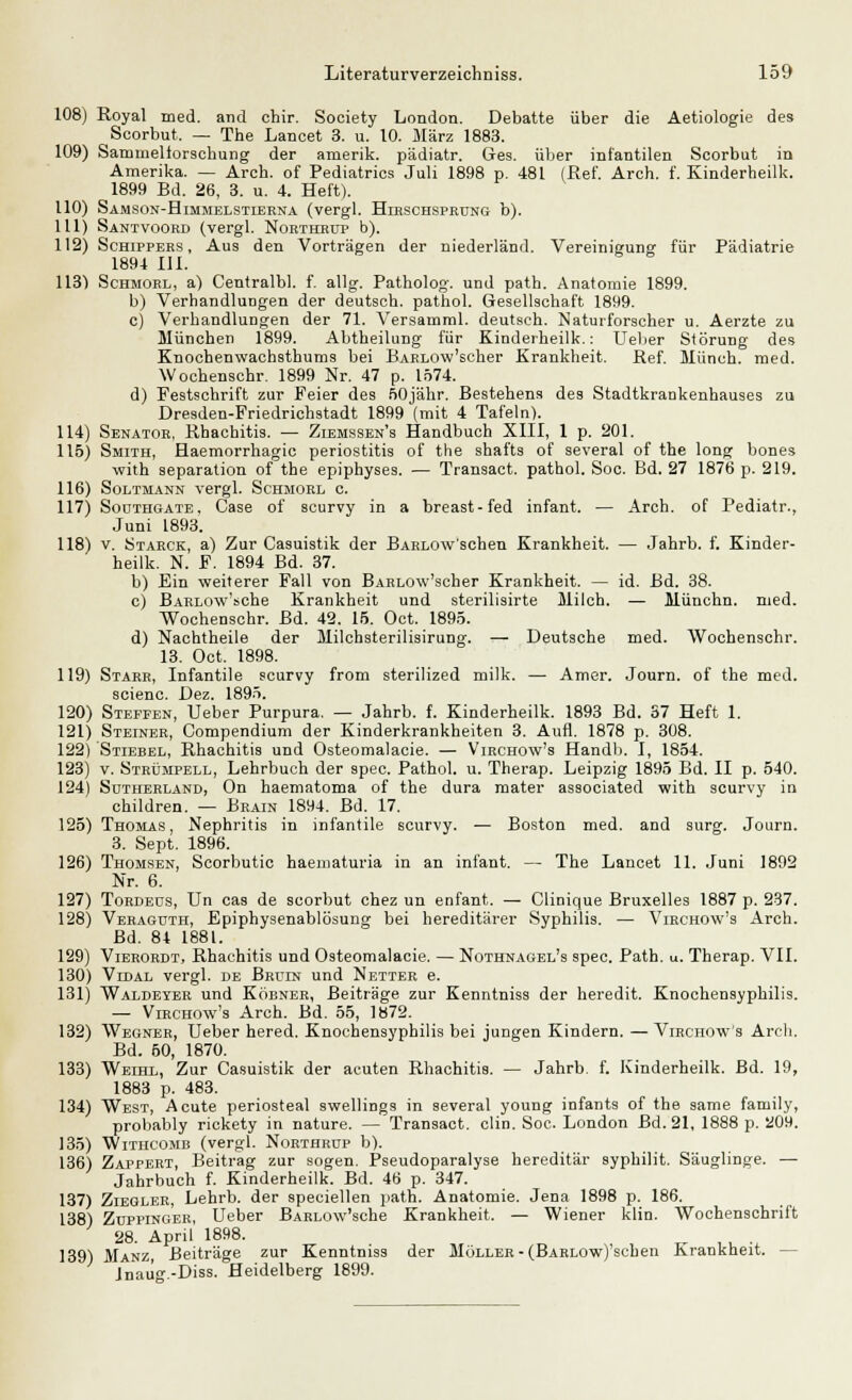 108) Royal med. and chir. Society London. Debatte über die Aetiologie des Soorbut. — The Lanoet 3. u. 10. März 1883. 109) Sarnmeliorschung der amerik. pädiatr. Ges. über infantilen Scorbut in Amerika. — Arcb. of Pediatrics Juli 1898 p. 481 (Ref. Arch. f. Kinderheilk. 1899 Bd. 26, 3. u. 4. Heft). 110) Samson-Himmelstierna (vergl. Hirschsprung b). 111) Santvoord (vergl. Northrup b). 112) Schippers, Aus den Vorträgen der niederländ. Vereinigung für Pädiatrie 1894 111. h S 1131 Schmorl, a) Centralbl. f. allg. Patholog. und path. Anatomie 1899. b) Verhandlungen der deutseh. pathol. Gesellschaft 1899. c) Verhandlungen der 71. Versamml. deutsch. Naturforscher u. Aerzte zu München 1899. Abtheilung für Kinderheilk.: Uelier Störung des Knochenwachsthums bei BAHLOw'scher Krankheit. Ref. Münch. med. Wochenschr. 1899 Nr. 47 p. 1574. d) Festschrift zur Feier des fiOjähr. Bestehens des Stadtkrankenhauses zu Dresden-Friedrichstadt 1899 (mit 4 Tafeln). 114) Senator, Rhachitis. — Ziemssen's Handbuch XIII, 1 p. 201. 115) Smith, Haemorrhagic Periostitis of the shafts of several of the long bones with Separation of the epiphyses. — Transact. pathol. Soc. Bd. 27 1876 p. 219. 116) Soltmann vergl. Schmorl c. 117) Sodthgate, Case of scurvy in a breast-fed infant. — Arch. of Pediatr., Juni 1893. 118) v. Starck, a) Zur Casuistik der BARLOW'schen Krankheit. — Jahrb. f. Kinder- heilk. N. F. 1894 Bd. 37. b) Ein weiterer Fall von BARLOw'scher Krankheit. — id. Bd. 38. c) BARLOw'sche Krankheit und sterilisirte Milch. — Münchn. med. Wochenschr. Bd. 42. 15. Oct. 1895. d) Nachtheile der Milchsterilisirung. — Deutsche med. Wochenschr. 13. Oct. 1898. 119) Starr, Infantile scurvy from sterilized milk. — Amer. Journ. of the med. scienc. Dez. 1895. 120) Steffen, Ueber Purpura. — Jahrb. f. Kinderheilk. 1893 Bd. 37 Heft 1. 121) Steiner, Compendium der Kinderkrankheiten 3. Aufl. 1878 p. 308. 122) Stiebel, Rhachitis und Osteomalacie. — Virchow's Handb. I, 1854. 123) v. Strümpell, Lehrbuch der spec. Pathol. u. Therap. Leipzig 1895 Bd. II p. 540. 124) Sütiierland, On haematoma of the dura mater associated with scurvy in children. — Brain 1894. Bd. 17. 125) Thomas, Nephritis in infantile scurvy. — Boston med. and surg. Journ. 3. Sept. 1896. 126) Thomsen, Scorbutic haematuria in an infant. — The Lancet 11. Juni 1892 Nr. 6. 127) Tordeos, Un cas de scorbut chez un enfant. — Clinique Bruxelles 1887 p. 237. 128) Veraguth, Epiphysenablösung bei hereditärer Syphilis. — Virchow's Arch. Bd. 84 1881. 129) Vierordt, Rhachitis und Osteomalacie. — Nothnagel's spec. Path. u. Therap. VII. 130) Vtdal vergl. de Bruin und Netter e. 131) Waldeyer und Köbner, Beiträge zur Kenntniss der heredit. Knochensyphilis. — Virchow's Arch. Bd. 55, 1872. 132) Wegner, Ueber hered. Knochensyphilis bei jungen Kindern. — Virchow's Arch. Bd. 50, 1870. 133) Weihl, Zur Casuistik der acuten Rhachitis. — Jahrb. f. Kinderheilk. Bd. 19, 1883 p. 483. 134) West, Acute periosteal swellings in several young infants of the same family, probably rickety in nature. — Transact. clin. Soc. London Bd. 21, 1888 p. 209. 135) Withcomb (vergl. Northrup b). 136) Zappert, Beitrag zur sogen. Pseudoparalyse hereditär syphilit. Säuglinge. — Jahrbuch f. Kinderheilk. Bd. 46 p. 347. 137) Ziegler, Lehrb. der speciellen path. Anatomie. Jena 1898 p. 186. 138) Zuppinger, Ueber BARLOw'sche Krankheit. — Wiener klin. Wochenschrift 28. April 1898. 139) Manu, Beiträge zur Kenntniss der Möller-(BARLOw)'schen Krankheit. — Inauo'.-Diss. Heidelberg 1899.