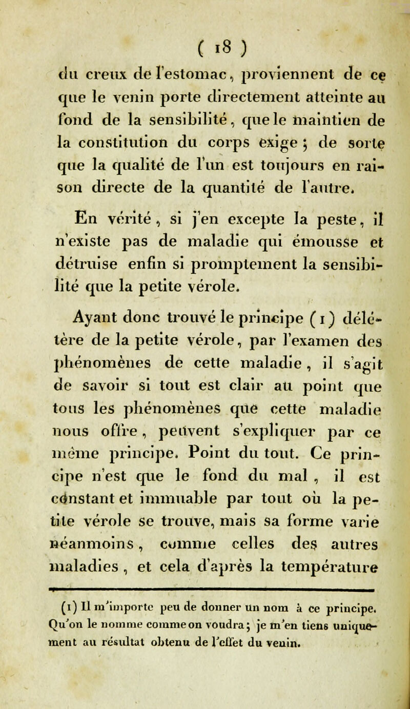 du creux de l'estomac, proviennent de ce que le venin porte directement atteinte au fond de la sensibilité, que le maintien de la constitution du corps exige 5 de sorte que la qualité de l'un est toujours en rai- son directe de la quantité de l'autre. En vérité , si j'en excepte la peste, il n'existe pas de maladie qui émousse et détruise enfin si promplement la sensibi- lité que la petite vérole. Ayant donc trouvé le principe ( 1 ) délé- tère de la petite vérole, par l'examen des phénomènes de cette maladie, il s'agit de savoir si tout est clair au point que tous les phénomènes que cette maladie nous offre, peuvent s'expliquer par ce même principe. Point du tout. Ce prin- cipe n'est que le fond du mal , il est constant et immuable par tout où la pe- tite vérole se trouve, mais sa forme varie néanmoins, comme celles des autres maladies , et cela d'après la température ——^—————————————_—___^__ (1) Il m'importe peu de donner un nom à ce principe. Qu'on le nomme comme on voudra; je m'en tiens unique- ment au résultat obtenu de l'effet du venin.