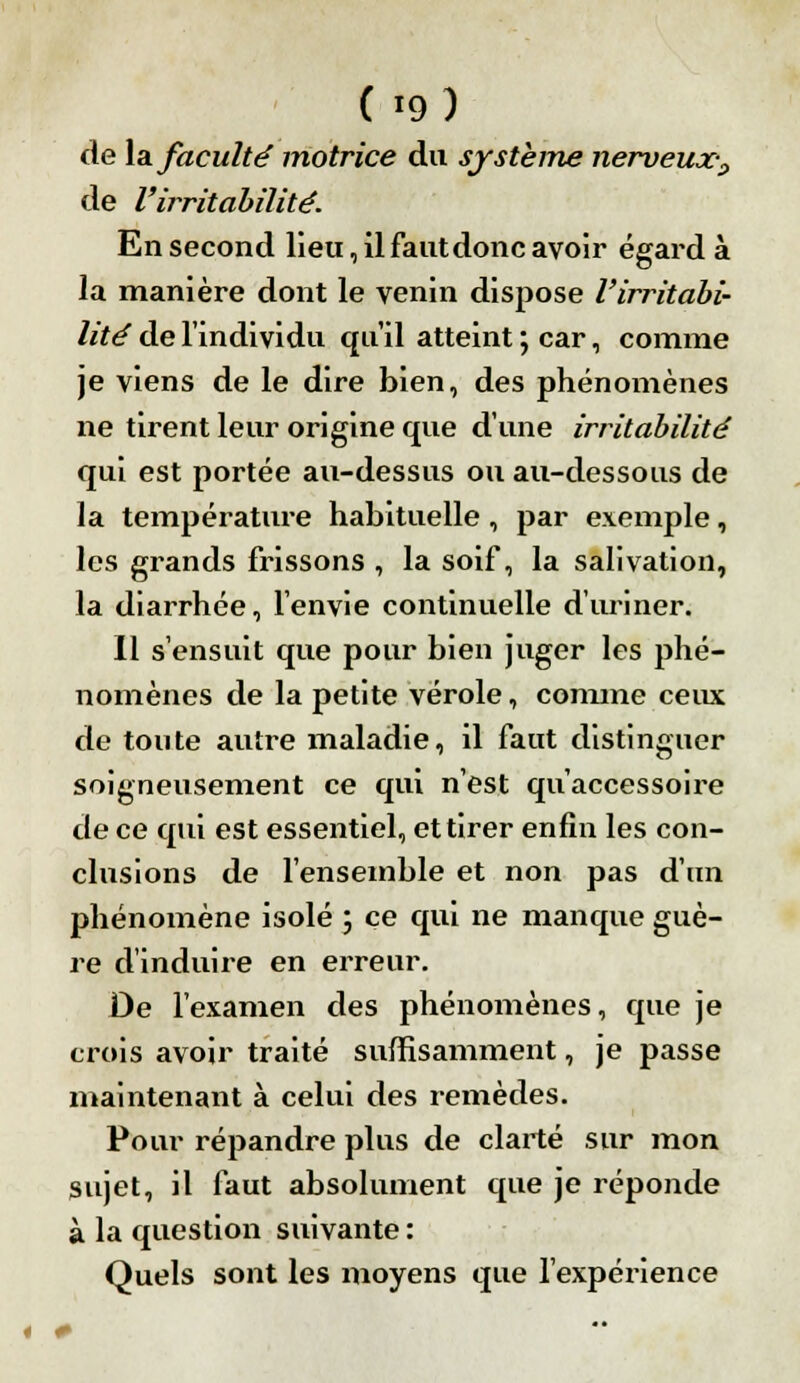 f*9) de la faculté motrice du système nerveux? de l'irritabilité. En second lieu, il faut donc avoir égard à la manière dont le venin dispose l'irritabi- lité de l'individu qu'il atteint ; car, comme je viens de le dire bien, des phénomènes ne tirent leur origine que d'une irritabilité qui est portée au-dessus ou au-dessous de la température habituelle, par exemple, les grands frissons , la soif, la salivation, la diarrhée, l'envie continuelle d'uriner. Il s'ensuit que pour bien juger les phé- nomènes de la petite vérole, comme ceux de toute autre maladie, il faut distinguer soigneusement ce qui n'est qu'accessoire de ce qui est essentiel, et tirer enfin les con- clusions de l'ensemble et non pas d'un phénomène isolé ; ce qui ne manque guè- re d'induire en erreur. De l'examen des phénomènes, que je crois avoir traité suffisamment, je passe maintenant à celui des remèdes. Pour répandre plus de clarté sur mon sujet, il faut absolument que je réponde à la question suivante : Quels sont les moyens que l'expérience