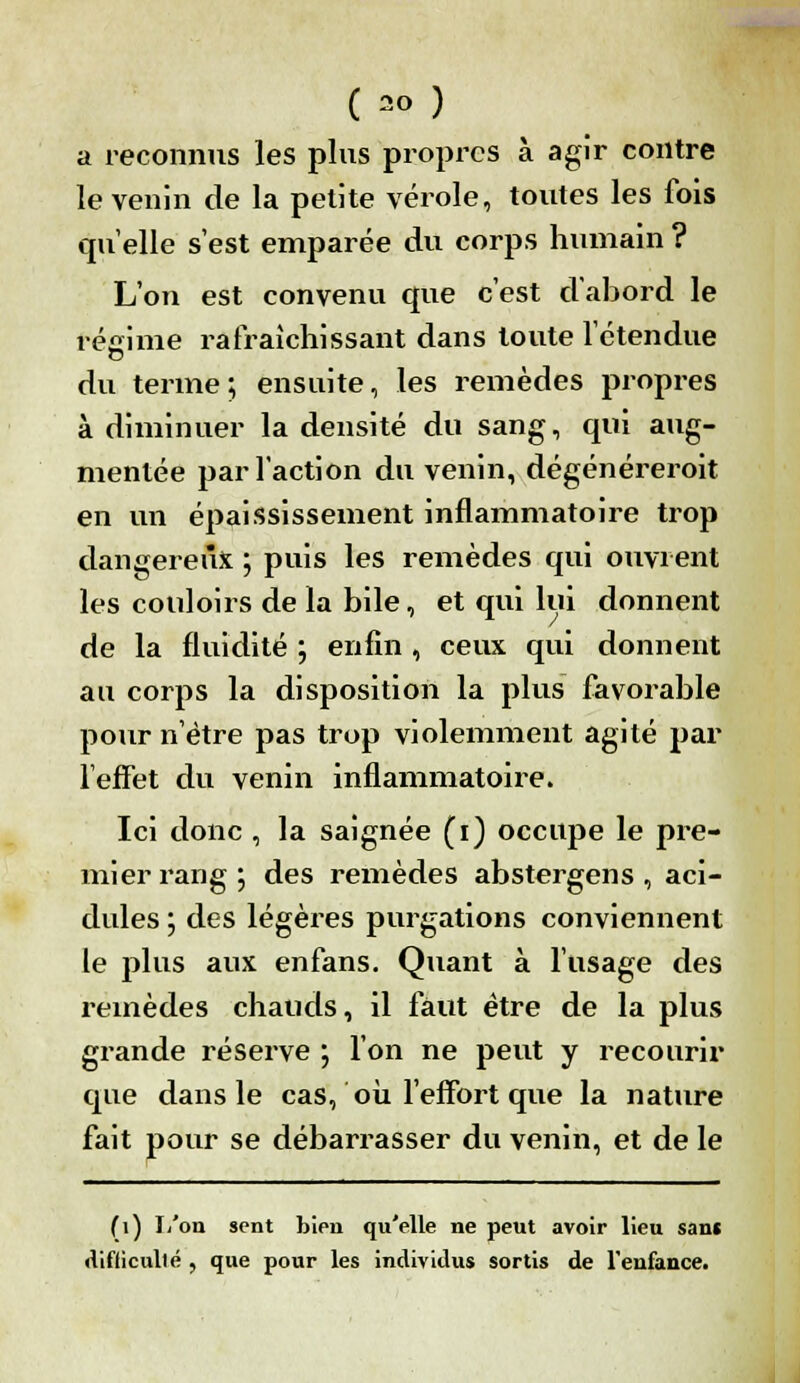 a reconnus les plus propres à agir contre le venin de la petite vérole, toutes les fois quelle s'est emparée du corps humain ? L'on est convenu que c'est d'abord le régime rafraîchissant dans toute l'étendue du terme; ensuite, les remèdes propres à diminuer la densité du sang, qui aug- mentée par l'action du venin, dégénéreroit en un épaississement inflammatoire trop dangereux ; puis les remèdes qui ouvrent les couloirs de la bile, et qui lui donnent de la fluidité ; enfin , ceux qui donnent au corps la disposition la plus favorable pour n'être pas trop violemment agité par l'effet du venin inflammatoire. Ici donc , la saignée (i) occupe le pre- mier rang \ des remèdes abstergens , aci- dulés ; des légères purgations conviennent le plus aux enfans. Quant à l'usage des remèdes chauds, il faut être de la plus grande réserve ; l'on ne peut y recourir que dans le cas, où l'effort que la nature fait pour se débarrasser du venin, et de le (i) L'on sent bien qu'elle ne peut avoir lieu sans diflicullé , que pour les individus sortis de l'enfance.