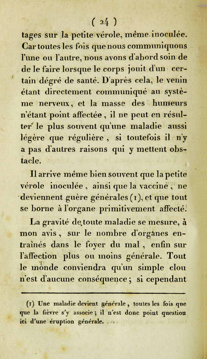 (H) tages sur la petite vérole, même inoculée. Car toutes les fois que nous communiquons l'une ou l'autre, nous avons d'abord soin de de le faire lorsque le corps jouit d'un cer- tain degré de santé. D'après cela, le venin étant directement communiqué au systè- me nerveux, et la masse des ■humeurs n'étant point affectée, il ne peut en résul- ter' le plus souvent qu'une maladie aussi légère que régulière , si toutefois il n'y a pas d'autres raisons qui y mettent obs- tacle. Il arrive même bien souvent que la petite vérole inoculée , ainsi que la vaccine , ne deviennent guère générales (i), et que tout se borne à l'organe primitivement affectée La gravité de,toute maladie se mesure, à mon avis , sur le nombre d'organes en- traînés dans le foyer du mal , enfin sur l'affection plus ou moins générale. Tout le monde conviendra qu'un simple clou n'est d'aucune conséquence ; si cependant (i) Une maladie devient générale , toutes les fois qne que la fièvre s'y associe ; il n'est donc point question ici d'une éruption générale. ...