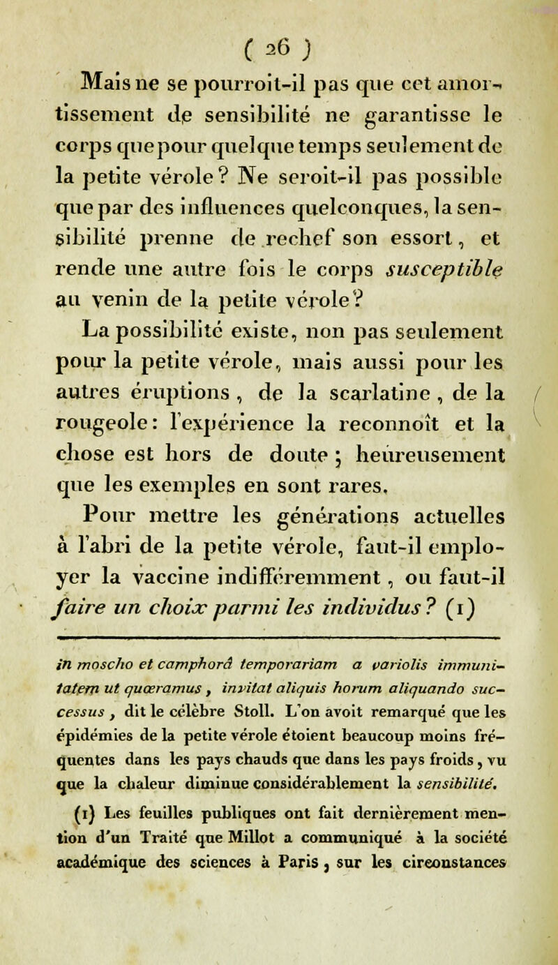 (n6) Mais ne se pourroit-il pas que cet amor-* tissement de sensibilité ne garantisse le corps que pour quelque temps seulement de la petite vérole? Ne seroit-il pas possible que par des influences quelconques, la sen- sibilité prenne de rechef son essort, et rende une autre fois le corps susceptible au venin de la petite vérole? La possibilité existe, non pas seulement pour la petite vérole, mais aussi pour les autres éruptions , de la scarlatine , de la / rougeole: l'expérience la reconnoît et la chose est hors de doute ; heureusement que les exemples en sont rares. Pour mettre les générations actuelles à l'abri de la petite vérole, faut-il emplo- yer la vaccine indifféremment, ou faut-il faire un choix parmi les individus? (i) in moscho et camphorâ temporariam a pariolis immuni— tatern ut quœramus, invitât aliquis horum aliquando suc— cessus , dit le célèbre Stoll. L'on avoit remarqué que les épidémies de la petite vérole étaient beaucoup moins fré- quentes dans les pays chauds que dans les pays froids, vu que la chaleur diminue considérablement la sensibilité. (i) Les feuilles publiques ont fait dernièrement men- tion d'un Traité que Millot a communiqué à la société académique des sciences à Paris, sur les circonstances