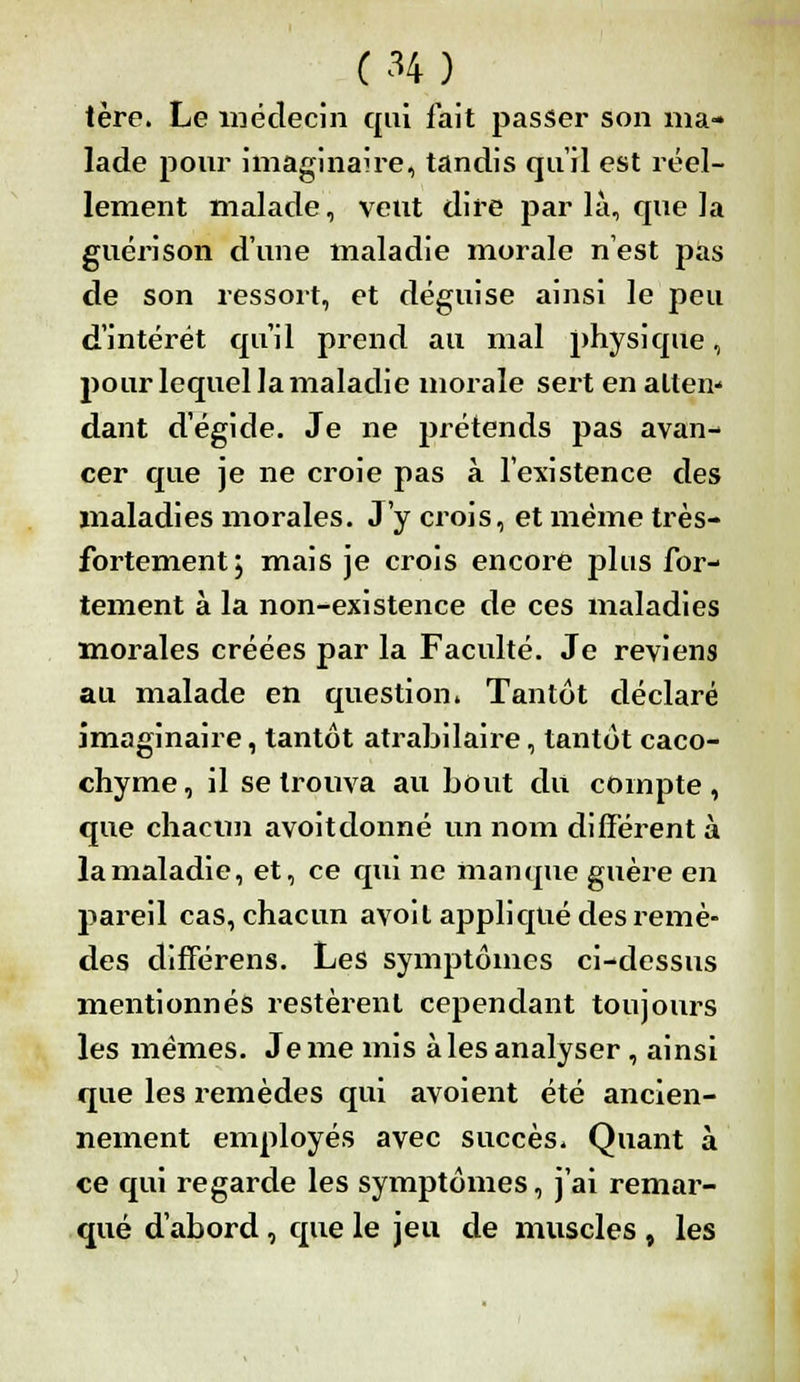 (H) tère. Le médecin qui fait passer son ma- lade pour imaginaire, tandis qu'il est réel- lement malade, veut dire par là, que la guéri son d'une maladie morale n'est pas de son ressort, et déguise ainsi le peu d'intérêt qu'il prend au mal physique, pour lequel la maladie morale sert en allen* dant d'égide. Je ne prétends pas avan- cer que je ne croie pas à l'existence des maladies morales. J'y crois, et même très- fortement , mais je crois encore plus for- tement à la non-existence de ces maladies morales créées par la Faculté. Je reviens au malade en question» Tantôt déclaré imaginaire, tantôt atrabilaire, tantôt caco- chyme , il se trouva au bout du compte, que chacun avoitdonné un nom différent à la maladie, et, ce qui ne manque guère en pareil cas, chacun avoil appliqué des remè- des clifférens. Les symptômes ci-clessus mentionnés restèrent cependant toujours les mêmes. Je me mis à les analyser, ainsi que les remèdes qui avoient été ancien- nement employés avec succès. Quant à ce qui regarde les symptômes, j'ai remar- qué d'abord, que le jeu de muscles , les