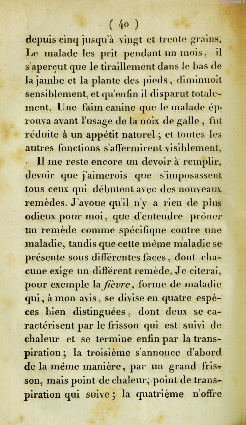 depuis cinq jusqu'à vingt et trente grains, Le malade les prit pendant un mois, il s'aperçut que le tiraillement dans le bas de la jambe et la plante des pieds, diminuoil sensiblement, et qu'enfin il disparut totale- ment, Une faim canine que le malade ép- rouva avant l'usage de la noix de galle , fut réduite à un appétit naturel ; et toutes les autres fonctions s'affermirent visiblement, « Il me reste encore un devoir à remplir, devoir que j'aimerois que s'imposassent tous ceux qui débutent avec des nouveaux remèdes. J'avoue qu'il n'y a rien de plus odieux pour moi, que d'entendre prôner un remède comme spécifique contre une maladie, tandis que cette même maladie se présente sous difféi*entes faces , dont cha-> cune exige un différent remède, Je citerai, pour exemple la fièvre, forme de maladie qui, à mon avis, se divise en quatre espè- ces bien distinguées , dont deux se ca- ractérisent par le frisson qui est suivi de chaleur et se termine enfin par la trans- piration ; la troisième s'annonce d'abord de la même manière, par un grand fris-r son, mais point de chaleur, point de trans- piration qui suive ; la quatrième n'offre