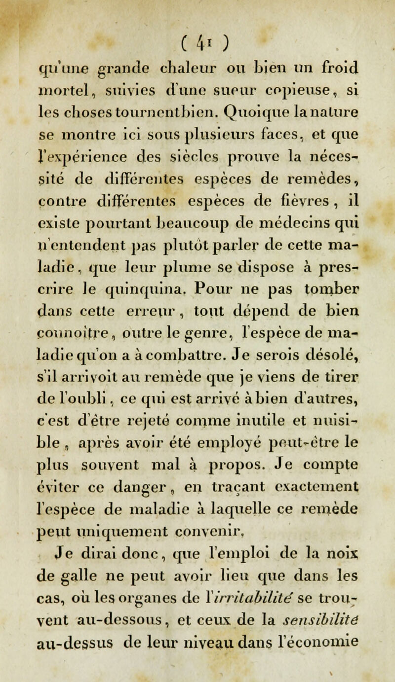 qu'une grande chaleur ou bien un froid mortel, suivies dîme sueur copieuse, si les choses tournentbien. Quoique la nature se montre ici sous plusieurs faces, et que l'expérience des siècles prouve la néces- sité de différentes espèces de remèdes, contre différentes espèces de fièvx^es , il existe pourtant beaucoup de médecins qui n'entendent pas plutôt parler de cette ma- ladie, que leur plume se dispose à pres- crire le quinquina. Pour ne pas tomber dans cette erreur, tout dépend de bien çounoifre, outre le genre, l'espèce de ma- ladie qu'on a à combattre. Je serois désolé, s'il arrivoit au remède que je viens de tirer de l'oubli, ce qui est arrivé à bien d'autres, c'est d'être rejeté comme inutile et nuisi- ble „ après avoir été employé peut-être le plus souvent mal à propos. Je compte éviter ce danger, en traçant exactement l'espèce de maladie à laquelle ce remède peut uniquement convenir. Je dirai donc, que l'emploi de la noix de galle ne peut avoir lieu que dans les cas, où les organes de Y irritabilité se trou* vent au-dessous, et ceux de la sensibilité au-dessus de leur niveau dans l'économie