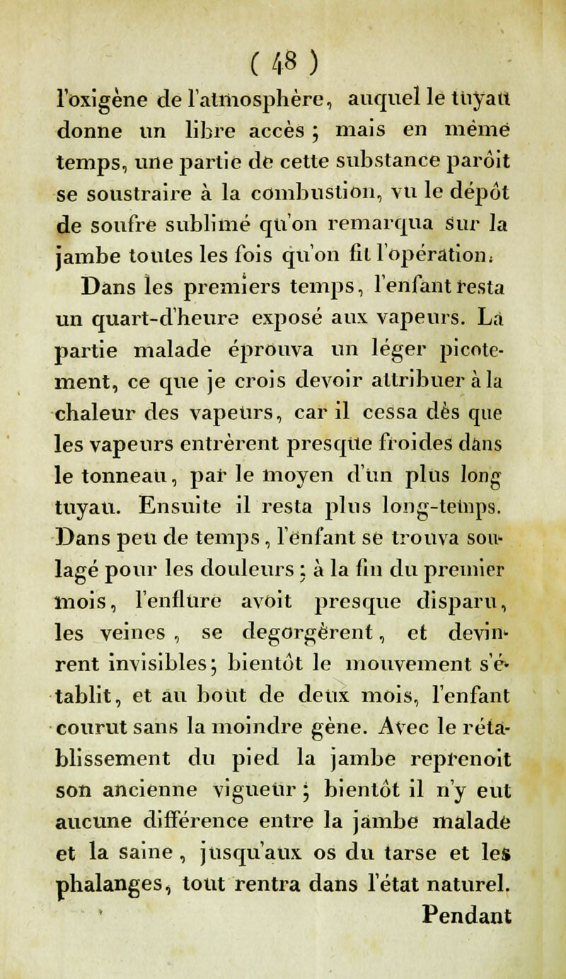 l'oxigène de l'atmosphère, auquel le tuyau donne un libre accès ; mais en même temps, une partie de cette substance parôit se soustraire à la combustion, VU le dépôt de soufre sublimé qu'on remarqua sur la jambe toutes les fois qu'on fil l'opération. Dans les premiers temps, l'enfant resta un quart-d'heure exposé aux vapeurs. La partie malade éprouva un léger picote- ment, ce que je crois devoir attribuer à la chaleur des vapeurs, car il cessa dès que les vapeurs entrèrent presque froides dans le tonneau, par le moyen d'un plus long tuyau. Ensuite il resta plus long-tetnps. Dans peu de temps, l'enfant se trouva sou* lagé pour les douleurs : à la fin du premier mois, l'enflure avoit presque disparu, les veines , se dégorgèrent, et devin- rent invisibles; bientôt le mouvement s'é- tablit, et au bout de deux mois, l'enfant ■courut sans la moindre gène. Avec le réta- blissement du pied la jambe reprenoit son ancienne vigueur ; bientôt il n'y eut aucune différence entre la jambe malade et la saine , jusqu'aux os du tarse et les phalanges, tout rentra dans l'état naturel. Pendant