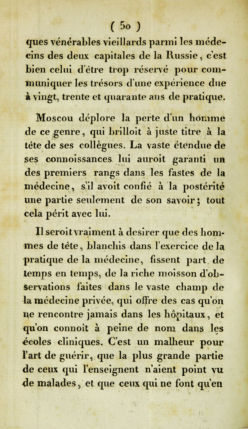 ques vénérables vieillards parmi les méde- cins des deux capitales de la Russie, c'est bien celui d'être trop réservé pour com- muniquer les trésors d'une expérience due à vingt, trente et quarante ans de pratique. Moscou déplore la perte d'un homme de ce genre, qui brilloit à juste titre à la tète de ses collègues. La vaste étendue de Ses connoissances lui auroit garanti un des premiers rangs dans les fastes de la médecine, s'il avoit confié à la postérité une partie seulement de son savoir 5 tout cela périt avec lui. Il seroit vraiment à désirer que des hom- mes de tète, blanchis dans l'exercice de la pratique de la médecine, fissent part de temps en temps, de la riche moisson d'ob- servations faites dans le vaste champ de la médecine privée, qui offre des cas qu'on n.e rencontre jamais dans les hôpitaux, et qu'on connoît à peine de nom dans les •écoles cliniques. C'est un malheur pour l'art de guérir, que la plus grande partie de ceux qui l'enseignent n'aient point vu 4e malades, et que ceux qui ne font qu'en