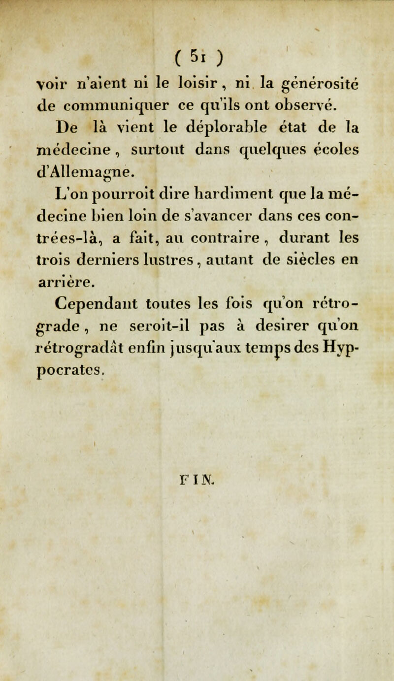 voir n'aient ni le loisir , ni la générosité de communiquer ce qu'ils ont observé. De là vient le déplorable état de la médecine, surtout dans quelques écoles d'Allemagne. L'on pourroit dire hardiment que la mé- decine bien loin de s'avancer dans ces con- trées-là, a fait, au contraire , durant les trois derniers lustres, autant de siècles en arrière. Cependant toutes les fois qu'on rétro- grade , ne seroit-il pas à désirer qu'on rétrogradât enfin jusqu'aux temps des Hyp- p ocrâtes. FIN.