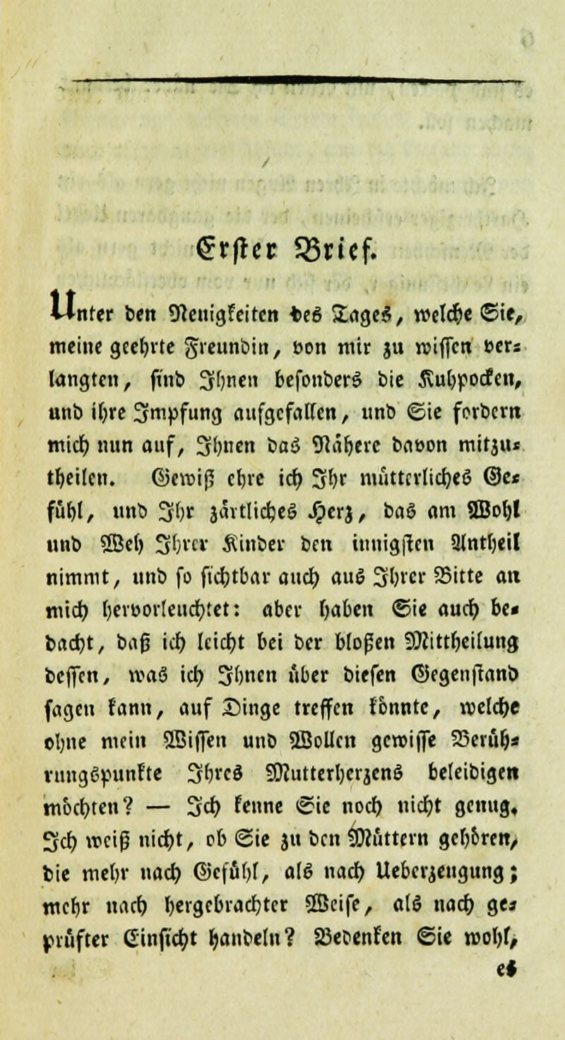 €rfhr 35ricf. Unter ben Sfteuigfeitcn teö £age$, welche ©ie, meine geehrte greunöin, öon mir ju roiffcn »ers langten, finb Stjnen befottberö bie 5vul)]pocfen, unb iljre Impfung aufgefallen, tmb ©ie forbern mid) nun auf, Sftnen üaö 9iaf)erc baeon mitjiu feilen. ©evoij? efjre ich, Sfyr mütterliches ©e* fufel, unb 3(>r jävtlidjei? Jperj, baö am 9Bof)l unb Sßef) Sljrcs Äinöer ben iunigftcn 9lntl)eil nimmt, unb fo ftdjtbar auch, auS 3l)rcr fSitte an mieb, l)er»orteucr;tet: ober Ijaben ©ie auch, be« b«d)t, bajj id) leidet bei ber bloßen SÜiittfjeilung beffen, »aj ich, Sljnen über biefen ©egenftanb fagen fann, auf Singe treffen fonnte, voeldje olme mein SBiffen unb SlBollcn gcroijfe SSerülj* vungßpunlte Sftrcö SJJutterljcrjenS beleibigen tn&d)ten? — 3d) fenne ©ie noch, nicfyt genug, 3d) weiß nid)t, ob ©ie ju ben buttern gefj&ren, bie meljr nacb, @cfu()l, als nad) Ueberjeugung; mcfjr nach, hergebrachter SBeife, «16 nad) ge« IMuftcr einfielt Ijanbeln? Sßecenfen ©ie rcol)f, c*