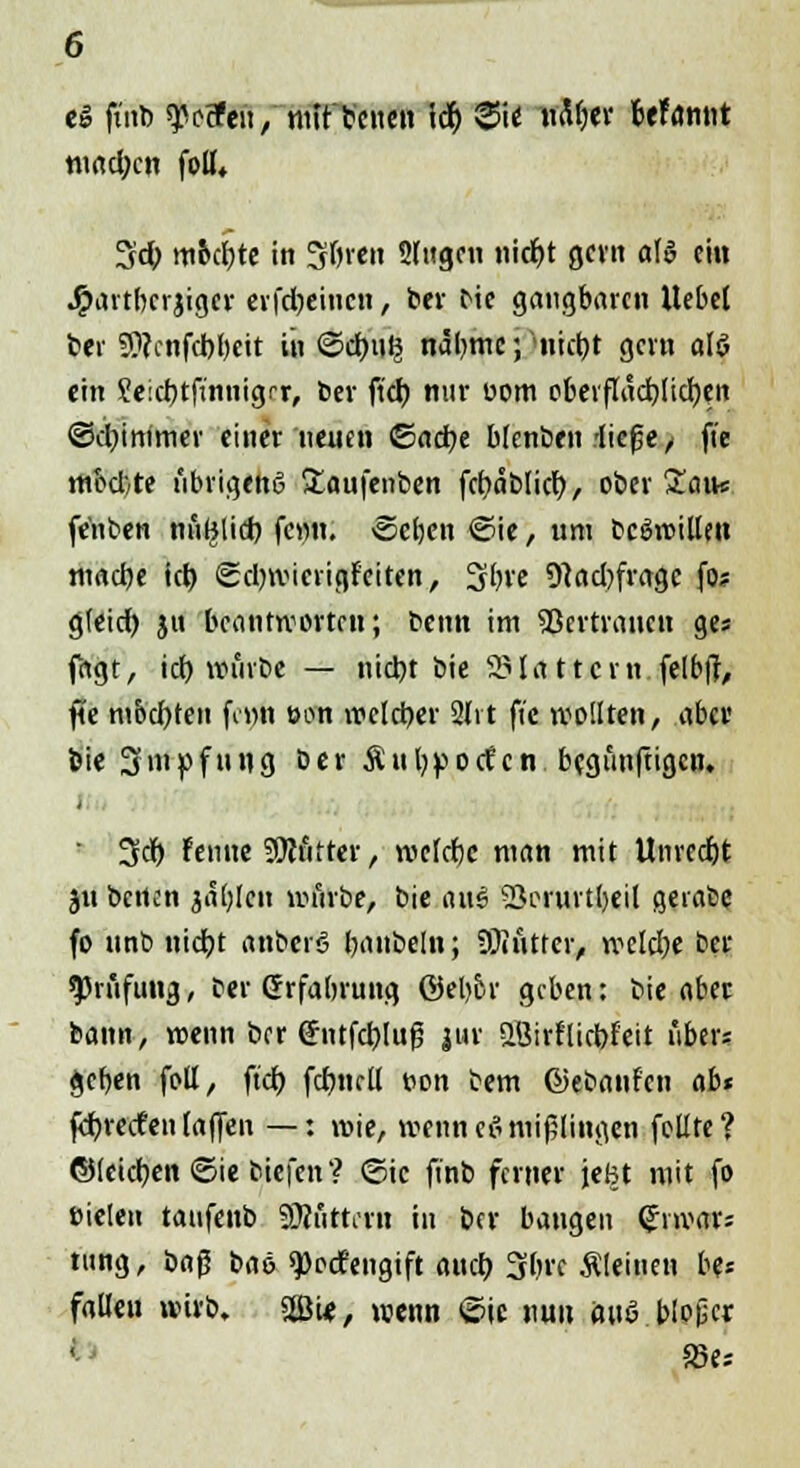 e» ftnb ^eSfen / mit freuen lef) Sie nM)tv UUrnit mad;cn foU«. %d) mochte in öftren Singen nid)t gern al» ein J^artberjigcr erfdjeiucn, ber bie gangbaren Uebel ber SWcnfcbbeit in @cr;n^ näbmc; ntctjt gern alö ein Jeictjtfinnigrr, ber fiel) nur uom oberftaebtieben ©d)immer einer neuen ©ad?e falenbcn -lic^c / ft'e med.te übrigens £aufenben fct?ablicl>, ober Sein* fe'nben nutjltd) fc»n. ©eben ©ie, um bcgwillen macbe tct> ©ebwierigfeiten, Sbve 9}ad)fragc fo? g(eid) ju beantworten; benn im 53ertrancn ges fagt, id) würbe — nid)t bie flattern felbf?, fte mochten fenn eon wclcber 2lvt fic wollten, aber bie 3niftfnng ber Äubpocfcn begünftigen. i 3$ feinte ?Dtfifter, welebe man mit Unrecbt ju betten jablcn würbe, bie aue> 53orurtt)eiI gerate fo unb nieb, t anberö bnnbeln; 5föÄttet> welebe ber Prüfung, ber Grfabrung ©el>or geben: bie aber bann, wenn bor <*ntfd)Iuf5 |ur SBirfliebf'eit über? geben foll, ftdt> fcbnell t>on bem ©ebanfen abt febreefen(aflFen —: wie, wenneßmißlingen feilte? ©[eieben ©ie biefen? ©ic finb ferner jefet mit fo Dielen tatifenb Sttuttent in ber bangen (Jnvar? tung, i>a$ baö 9)oc?engift attd) 3bre Äleinen be« fallet« wirb. 2B«, wenn ©ic nun ouö blojjer 83«»