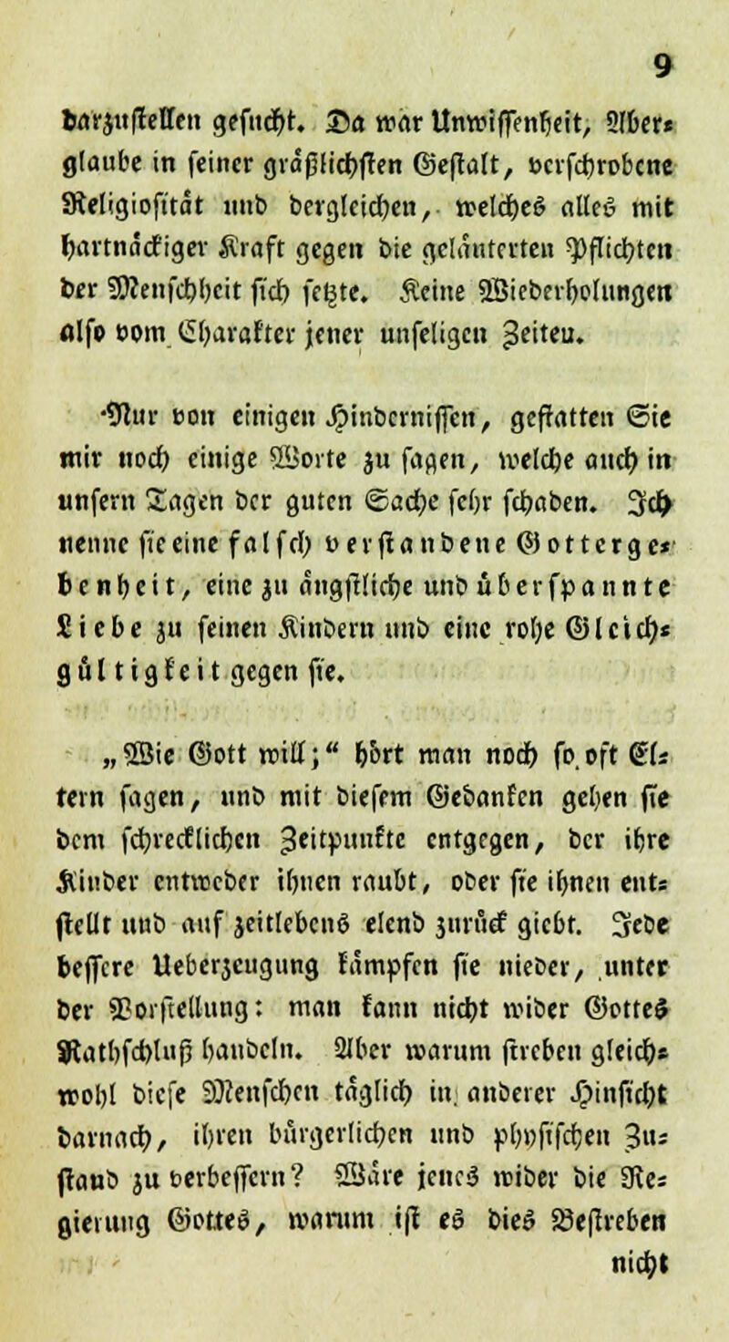 barjultetten gefugt. Sa war Unwiffenfjeit, Sfber* glaube in feiner grdßticfyten ©eftalt, »crfcfjrobcne Sieligioft'tät unb berg!cicf;en, welcrjee' alkö mit fjartnäcfiger $raft gegen J>ie geläuterten *pflid?tcit ber 2WenfcbJ)cit fi'd) fe§te. Ächte SBieberfyohwgen fllfo com (üfyarafter jener unfetigen $eiteu. •91ur eon einigen Jpinbcrniffen, geffatten ©te, wir noef; einige ©Sorte ju fagen, weldbe auch, in unfern Sagen ber guten ©acfye febr fdbaben. 3dj> nenne ft'e eine f a l f ä) i> e r fi a n b en e © o 11 c rg e* benb,eit, eine 311 angfifirfje unb überspannte Siebe ju feinen Äinbern unb eine rofye Olctcfj« gül tig fett gegen ft'e. „3Sie ©Ott will; frort man nodb fo.oft QU fern fagen, unb mit biefem ©ebanfen geben fie bem fdjredEliefen 3e'tPl,^t<: entgegen, ber ifrre Äinber entweber Urnen raubt, ober ft'e ifrnen ents jtellt unb auf jeitlcbcnö elenb jurüef giebt. 3febe beflfere Ueberjcugung fämpfen ft'e nteber, unter ber SBoiftelhmg: man fann niefrt wiber ©otte$ Uatfrfcfoluj? baubeln. 2Jber warum fireben gleich» n>ot)[ biefe Sftenfcfrcn täglich, in; anberer Jjpinft'cbt barnacb, ifrrett bürgerlichen unb p[)»jtfcfjen -Jus ftaub ju berbeflfern ? SSJaic jenes reiber bie 3tes Sterling ©otteö, warum t|t eö bieö Söeffrebeti