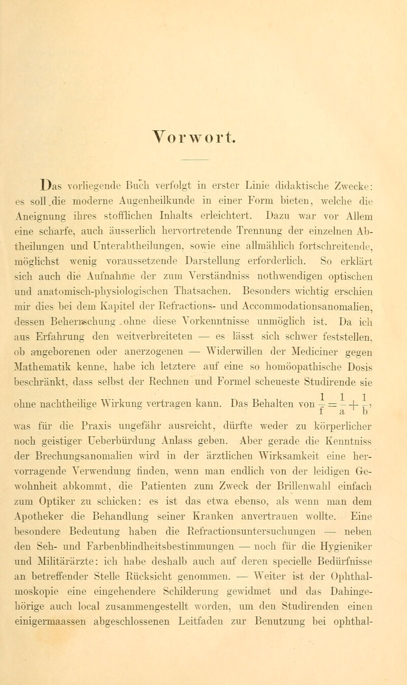 Vorwort. Das vorliegende Buch verfolgt in erster Linie didaktische Zwecke: es soll .die moderne Augenheilkunde in einer Form bieten, welche die Aneignung ihres stofflichen Inhalts erleichtert. Dazu war vor Allem eine scharfe, auch äusserlich hervortretende Trennung der einzelnen Ab- theilungen und Unterabtheilungen, sowie eine allmählich fortschreitende, möglichst wenig voraussetzende Darstellung erforderlich. So erklärt sich auch die Aufnahme der zum Yerständniss nothwendigen optischen und anatomisch-physiologischen Thatsachen. Besonders wichtig erschien mir dies bei dem Kapitel der Refractions- und Accommodationsanomahen. dessen Beherrschung .ohne diese Vorkenntnisse unmöglich ist. Da ich aus Erfahrung den weitverbreiteten — es lässt sich schwer feststellen, ob angeborenen oder anerzogenen — Widerwillen der Medianer gegen Mathematik kenne, habe ich letztere auf eine so homöopathische Dosis beschränkt, dass selbst der Rechnen und Formel scheueste Studirende sie ohne nachtheilise Wirkung vertragen kann. Das Behalten von -^ = -4- -, f a ' b was für die Praxis ungefähr ausreicht, dürfte weder zu körperlicher noch geistiger Ueberbürdung Anlass geben. Aber gerade die Kenntniss der Brechungsanomalien wird in der ärztlichen Wirksamkeit eine her- vorragende Verwendung finden, wenn man endlich von der leidigen Ge- wohnheit abkommt, die Patienten zum Zweck der Brillenwahl einfach zum Optiker zu schicken: es ist das etwa ebenso, als wenn man dem Apotheker die Behandlung seiner Kranken anvertrauen wollte. Eine besondere Bedeutung haben die Refractionsuntersuchungen — neben den Seh- und Farbenblindheitsbestinimungen — noch für die Hygieniker und Militärärzte: ich habe deshalb auch auf deren specielle Bedürfnisse an betreffender Stelle Rücksicht genommen. — Weiter ist der Ophthal- moskopie eine eingehendere Schilderung gewidmet und das Dahinge- hörige auch local zusammengestellt worden, um den Studirenden einen einigermaassen abgeschlossenen Leitfaden zur Benutzung bei ophtha!-