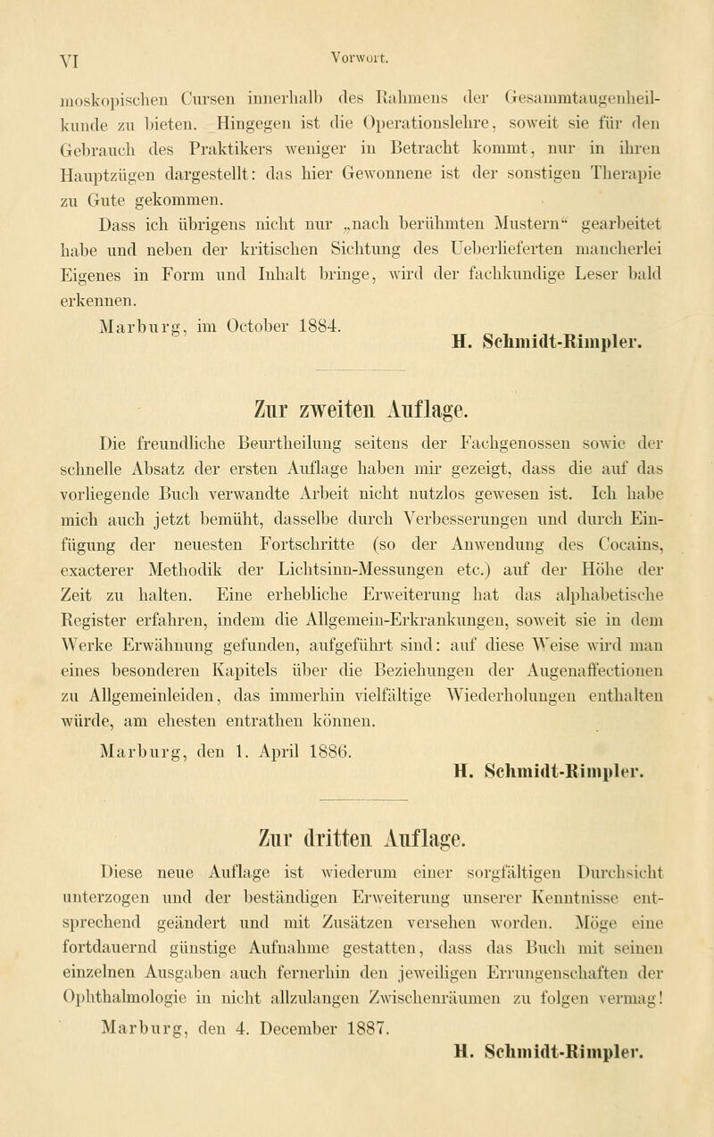 moskopischen Cursen innerhalb des Rahmens der Gresainmtaugenheil- kunde zu bieten. Hingegen ist die Operationslehre, soweit sie für den Gebrauch des Praktikers weniger in Betracht kommt, nur in ihren Hauptzügen dargestellt: das hier Gewonnene ist der sonstigen Therapie zu Gute gekommen. Dass ich übrigens nicht nur „nach berühmten Mustern gearbeitet habe und neben der kritischen Sichtung des Ueberlieferten mancherlei Eigenes in Form und Inhalt bringe, wird der fachkundige Leser bald erkennen. Marburg, im October 1884. H. Schmidt-Rimpler. Zur zweiten Auflage. Die freundliche Beurtheilung seitens der Fachgenossen sowie der schnelle Absatz der ersten Auflage haben mir gezeigt, dass die auf das vorliegende Buch verwandte Arbeit nicht nutzlos gewesen ist. Ich habe mich auch jetzt bemüht, dasselbe durch Verbesserungen und durch Ein- fügung der neuesten Fortschritte (so der Anwendung des Cocains, exacterer Methodik der Lichtsinn-Messungen etc.) auf der Höhe der Zeit zu halten. Eine erhebliche Erweiterung hat das alphabetische Register erfahren, indem die Allgemein-Erkrankungen, soweit sie in dem Werke Erwähnung gefunden, aufgeführt sind: auf diese Weise wird man eines besonderen Kapitels über die Beziehungen der Augenaffectionen zu Allgemeinleiden, das immerhin vielfältige Wiederholungen enthalten würde, am ehesten entrathen können. Marburg, den 1. April 1886. H. Schmidt-Rimpler. Zur dritten Auflage. Diese neue Auflage ist wiederum einer sorgfältigen Durchsicht unterzogen und der beständigen Erweiterung unserer Kenntnisse ent- sprechend geändert und mit Zusätzen versehen worden. Möge eine fortdauernd günstige Aufnahme gestatten, dass das Buch mit seinen einzelnen Ausgaben auch fernerhin den jeweiligen Errungenschaften der Ophthalmologie in nicht allzulangen Zwischenräumen zu folgen vermag! Marburg, den 4. December 1887. H. Schmidt-Rimpler.