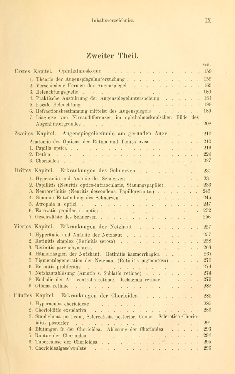 Zweiter Theil. Seite Erstes Kapitel. Ophthalmoskopie 159 1. Theorie der Augenspiegeluntersuchung 159 2. Verschiedene Formen der Augenspiegel 169 3. Beleuchtungsquelle . . • 180 4. Praktische Ausführung der Augenspiegeluntersuchung 181 5. Focale Beleuchtung 189 6. Kefractionshestimmung mittelst des Augenspiegels 189 7. Diagnose von Niveaudifferenzen im ophthalmoskopischen Bilde des Augenhintergrundes 208 Zweites Kapitel. Augenspiegelbefunde am gesunden Auge 210 Anatomie des Opticus, der Retina und Tunica uvea 210 1. Papilla optica ' 219 2. Retina . . 224 3. Chorioidea 227 Drittes Kapitel. Erkrankungen des Sehnerven 231 1. Hyperämie und Anämie des Sehnerven 231 2. Papillitis (Neuritis optico-intraoeularis, Stauungspapille) 233 3. Neuroretinitis (Neuritis descendens, Papilloretinitis) 243 4. Genuine Entzündung des Sehnerven 245 5. Atrophia n. optici 247 6. Excavatio papillae n. optici 252 7. Geschwülste des Sehnerven 256 Viertes Kapitel. Erkrankungen der Netzhaut 257 1. Hyperämie und Anämie der Netzhaut 257 2. Retinitis simplex (Retinitis serosa) ; . . . . 258 3. Retinitis parenehymatosa 263 4. Hämorrhagien der Netzhaut. Retinitis haemorrhagica 267 5. Pigmentdegeneration der Netzhaut (Retinitis pigmentosa) 270 6. Retinitis proliferans 274 7. Netzhautablösung (Amotio s. Sublatio retinae) 274 8. Embolie der Art. centralis retinae. Ischaemia retinae 279 9. Glioma retinae 282 Fünftes Kapitel. Erkrankungen der Chorioidea 285 1. Hyperaemia chorioideae 285 2. Chorioiditis exsudativa 286 3. Staphyloma posticum, Sclerectasia posterior, Conus. Sclerotico-Chorio- iditis posterior 291 4. Blutungen in der Chorioidea. Ablösung der Chorioidea ..... 293 5. Ruptur der Chorioidea 294 6. Tuberculose der Chorioidea . . . ' 295 7. Chorioidealgeschwülste 296